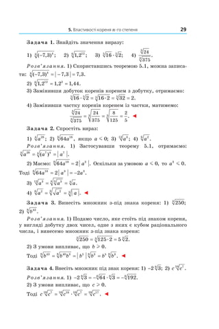 5. Властивості кореня n-го степеня 29
Задача 1. Знайдіть значення виразу:
1) ( , ) ;−7 3 44
2) 1 2126
, ; 3) 16 25 5
æ ; 4)
24
375
3
3
.
Розв’язання. 1) Скориставшись теоремою 5.1, можна записа­
ти: ( , ) , , .− = − =7 3 7 3 7 344
2) 1 2 1 2 1 44126 2
, , , .= =
3) Замінивши добуток коренів коренем з добутку, отримаємо:
16 2 16 2 32 25 5 5 5
æ æ= = = .
4) Замінивши частку коренів коренем із частки, матимемо:
24
375
24
375
8
125
2
5
3
3
3 3= = = . ◄
Задача 2. Спростіть вираз:
1) a284
; 2) 64 186
a , якщо a m 0; 3) a312
; 4) a26
.
Розв’язання. 1) Застосувавши теорему 5.1, отримаємо:
a a a284 7 44 7
= =( ) .
2) Маємо: 64 2186 3
a a= . Оскільки за умовою a m 0, то a3
0m .
Тоді 64 2 2186 3 3
a a a= = − .
3) a a a312 334 4
= = .
4) a a a26 23 3= = . ◄
Задача 3. Винесіть множник з­під знака кореня: 1) 2503
;
2) b438
.
Розв’язання. 1) Подамо число, яке стоїть під знаком кореня,
у вигляді добутку двох чисел, одне з яких є кубом раціонального
числа, і винесемо множник з­під знака кореня:
250 125 2 5 23 3 3
= =æ .
2) З умови випливає, що b l 0.
Тоді b b b b b b b438 40 38 5 38 5 38
= = = . ◄
Задача 4. Внесіть множник під знак кореня: 1) −2 36
; 2) c c710
.
Розв’язання. 1) − = − = −2 3 64 3 1926 6 6 6
æ .
2) З умови випливає, що c l 0.
Тоді c c c c c710 1010 710 1710
= =æ . ◄
 