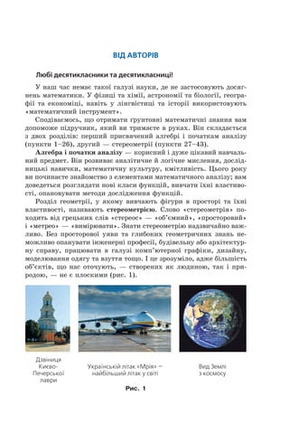 Від авторів
Любі десятикласники та десятикласниці!
У наш час немає такої галузі науки, де не застосовують досяг­
нень математики. У фізиці та хімії, астрономії та біології, геогра­
фії та економіці, навіть у лінгвістиці та історії використовують
«математичний інструмент».
Сподіваємось, що отримати ´рунтовні математичні знання вам
допоможе підручник, який ви тримаєте в руках. Він складається
з двох розділів: перший присвячений алгебрі і початкам аналізу
(пункти 1–26), другий — стереометрії (пункти 27–43).
Алгебра і початки аналізу — корисний і дуже цікавий навчаль­
ний предмет. Він розвиває аналітичне й логічне мислення, дослід­
ницькі навички, математичну культуру, кмітливість. Цього року
ви починаєте знайомство з елементами математичного аналізу; вам
доведеться розглядати нові класи функцій, вивчати їхні властиво­
сті, опановувати методи дослідження функцій.
Розділ геометрії, у якому вивчають фігури в просторі та їхні
властивості, називають стереометрією. Слово «стереометрія» по­
ходить від грецьких слів «стереос» — «об’ємний», «просторовий»
і «метрео» — «вимірювати». Знати стереометрію надзвичайно важ­
ливо. Без просторової уяви та глибоких геометричних знань не­
можливо опанувати інженерні професії, будівельну або архітектур­
ну справу, працювати в галузі комп’ютерної графіки, дизайну,
моделювання одягу та взуття тощо. І це зрозуміло, адже більшість
об’єктів, що нас оточують, — створених як людиною, так і при­
родою, — не є плоскими (рис. 1).
Дзвіниця
Києво-
Печерської
лаври
Українській літак «Мрія» —
найбільший літак у світі
Вид Землі
з космосу
Рис. 1
 