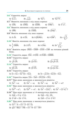 5. Властивості кореня n-го степеня 31
5.6.
•
Спростіть вираз:
1) x6
; 2) y; 3) a312
; 4) a b14 721
.
5.7.
•
Винесіть множник з­під знака кореня:
1) 163
; 2) 1624
; 3) 2503
; 4) 40 53
a ; 5) −a73
.
5.8.
•
Винесіть множник з­під знака кореня:
1) 804
; 2) 4323
; 3) 54 83
y .
5.9.
•
Внесіть множник під знак кореня:
1) 2 3; 2) 4 53
; 3) 5 0 043
, ;x 4) b b3 35
; 5) c
c
5
2
3 .
5.10.
•
Внесіть множник під знак кореня:
1)
1
4
3203
; 2) 2 74
; 3) 5 44
a; 4) 2 3
3
5
8
x
x
.
5.11.
•
Замініть вираз 625 320 135 403 3 3 3
− − + на тотожно рівний
йому.
5.12.
•
Спростіть вираз 54 3 16 5 128 20003 3 3 3
− + + .
5.13.
••
Спростіть вираз:
1) 2 3; 2) a a34
; 3) 2 2 23
.
5.14.
••
Спростіть вираз:
1) 3 33
; 2) b b43
; 3) a a a344
.
5.15.
••
Спростіть вираз:
1) 1 13 23 3
+ +( ) −( )a a a ; 2) 1 1 14 4
+( ) +( ) −( )a a a .
5.16.
••
Спростіть вираз a ab b a b3 6 3 6 6
− +( ) +( ).
5.17.
••
При яких значеннях a виконується рівність:
1) a a44
= ; 2) a a44
= − ; 3) a a33
= ; 4) a a33
= − ?
5.18.
••
При яких значеннях a виконується рівність:
1) a a306 5
= ; 2) a a306 5
= − ; 3) a a44 4
4
= ( ) ; 4) a a44 4
4
= −( ) ?
5.19.
••
При яких значеннях a і b виконується рівність:
1) ab a b4 4 4
= − −æ ; 3) ab a b5 5 5
= æ ;
2) − = −ab a b4 4 4
æ ; 4) ab a b5 5 5
= − −æ ?
5.20.
••
При яких значеннях x виконується рівність:
1) x x x24 4 4
4 2 2− = − +æ ;
2) ( ) ( ) ?x x x x− − = − −6 10 6 103 3 3
æ
 