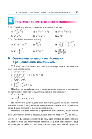 6. Означення та властивості степеня з раціональним показником 33
готУємося до ВиВчення ноВої теми
5.33. Подайте у вигляді степеня з основою a вираз:
1)
( )
;
a a
a
3 6 4
16
æ
3) a a a− −5 10 12
æ æ ; 5) a a a12 20 9
æ
− −
: ;
2) a a5 8
æ
−
; 4) a–3
: a–15
; 6) (a–5
)4
.
5.34. Знайдіть значення виразу:
1) 2 29 12 22− − −
æ : ;a 3)
14
7
5
5
−
−
; 5) 2
7
9
3
5
7 3 5












− −
æ ;
2) 3 3
3
2
3
−
−



æ ; 4) 9 274 2−
æ ; 6)
22 2
44 11
6 8
3 9
æ
æ
−
−
.
6. означення та властивості степеня
з раціональним показником
У 7 класі ви дізналися, що степінь з натуральним показником
має такі властивості:
1) a a am n m n
æ = +
;
2) am
: an
= am – n
, a ≠ 0, m > n;
3) (am
)n
= amn
;
4) (ab)n
= an
bn
;
5)
a
b
a
b
n n
n



 = , b ≠ 0.
Пізніше ви ознайомилися з означеннями степеня з нульовим
показником і степеня із цілим від’ємним показником:
a0
= 1, a ≠ 0;
a n
n
a
−
=
1
, a ≠ 0, n ∈».
Ці означення дуже вдалі: при такому підході всі п’ять власти­
востей степеня з натуральним показником залишилися справедли­
вими й для степеня із цілим показником.
Введемо поняття степеня з дробовим показником, тобто степе­
ня ar
, показник якого є раціональним числом виду r
m
n
= , де m ∈»,
n ∈», n > 1. Бажано зробити це так, щоб степінь із дробовим по­
казником мав усі властивості степеня із цілим показником. Під­
казкою для потрібного означення може слугувати такий приклад.
 