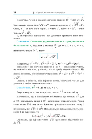 34 § 1. Функції, їхні властивості та графіки
Позначимо через x шукане значення степеня 2
2
3
, тобто x = 2
2
3
.
Ураховуючи властивість (am
)n
= amn
, можемо записати: x3
2
3
3
2
2 2= ( ) = .
Отже, x — це кубічний корінь із числа 22
, тобто x = 223
. Таким
чином, 2 2
2
3 23
= .
Ці міркування підказують, що доцільно прийняти таке озна­
чення.
Означення. Степенем додатного числа a з раціональним
показником r, поданим у вигляді
m
n
, де m ∈», n ∈», n > 1,
називають число amn
, тобто
a a ar
m
n mn
= =
Наприклад, 5 5
3
7 37
= , 3 3 3
1
5
1
5 15
−
−
−
= = , 0 4 0 4 0 40 3
3
10 310
, , , .,
= =
Зауважимо, що значення степеня ar
, де r — раціональне число,
не залежить від того, у вигляді якого дробу подано число r. Це
можна показати, використовуючи рівності a a
m
n mn
= і a a a
mk
nk mknk mn
= = .
a a a
mk
nk mknk mn
= = .
Степінь з основою, яка дорівнює нулю, означають тільки для
додатного раціонального показника.
Означення. 0 0
m
n
= , де m ∈», n ∈».
Звертаємо увагу, що, наприклад, запис 0
1
2
−
не має змісту.
Наголосимо, що в означеннях не йдеться про степінь a
m
n
для
a < 0, наприклад, вираз ( )−2
1
3
залишився невизначеним. Разом
з тим вираз −23
має зміст. Виникає природне запитання: чому б
не вважати, що − = −2 23
1
3
( ) ? Покажемо, що така домовленість при­
звела б до суперечності:
− − = − − == =2 2 2 2 43
1
3
2
6 26 6
( ) ( ) ( ) .
Отримали, що від’ємне число −23
«дорівнює» додатному чис­
лу 46
.
 