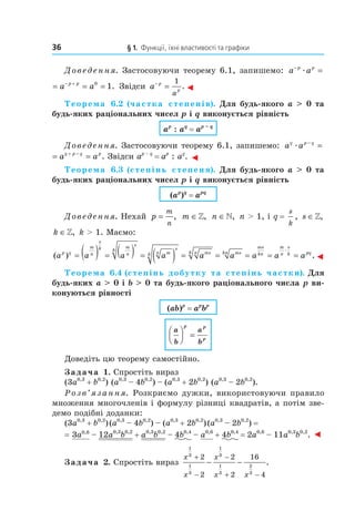 36 	 § 1.	 Функції,	їхні	властивості	та	графіки
Доведення. Застосовуючи теорему 6.1, запишемо: a ap p−
=æ
a a a ap p p p− − +
= = =æ 0
1. Звідси a p
p
a
−
=
1
.◄
Теорема  6.2 (частка  степенів). Для будь-якого a > 0 та 
будь-яких раціональних чисел p і q виконується рівність
ap
 : aq
 = ap – q
Доведення. Застосовуючи теорему 6.1, запишемо: a aq p q
æ
−
=
a a a aq p q q p q p
æ
− + −
= = . Звідси ap – q
= ap
: aq
. ◄
Теорема  6.3 (степінь  степеня). Для будь-якого a > 0 та 
будь-яких раціональних чисел p і q виконується рівність
(ap
)q
 = apq
Доведення. Нехай p
m
n
= , m ∈», n ∈», n > 1, і q =
s
k
, s ∈»,
k ∈», k > 1. Маємо:
( )a a a a a a a a ap q
m
n
s
k m
n
s
k
mn
s
k msnk mskn
ms
kn
m
n
s
k pq
= ( ) = ( ) = ( ) = = = = =
æ
..◄
Теорема 6.4 (степінь добутку та степінь частки). Для 
будь-яких a > 0 і b > 0 та будь-якого раціонального числа p ви-
конуються рівності
(ab)p
 = ap
bp
a
b
a
b
p p
p



 =
Доведіть цю теорему самостійно.
Задача 1. Спростіть вираз
(3a0,3
+ b0,2
) (a0,3
– 4b0,2
) – (a0,3
+ 2b0,2
) (a0,3
– 2b0,2
).
Розв’язання. Розкриємо дужки, використовуючи правило
множення многочленів і формулу різниці квадратів, а потім зве-
демо подібні доданки:
(3a0,3
+ b0,2
)(a0,3
– 4b0,2
) – (a0,3
+ 2b0,2
)(a0,3
– 2b0,2
) =
= 3a0,6
– 12a0,3
b0,2
+ a0,3
b0,2
– 4b0,4
– a0,6
+ 4b0,4
= 2a0,6
– 11a0,3
b0,2
. ◄
Задача 2. Спростіть вираз
x
x
x
x x
1
3
1
3
1
3
1
3
2
3
2
2
2
2
16
4
+
−
−
+ −
− − .
 
