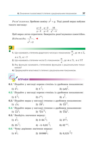 6. Означення та властивості степеня з раціональним показником 37
Розв’язання. Зробимо заміну x y
1
3
= . Тоді даний вираз набуває
такого вигляду:
y
y
y
y y
+
−
−
+ −
− −
2
2
2
2
16
42
.
Цей вираз легко спростити. Завершіть розв’язування самостійно.
Відповідь:
8
2
1
3
x +
. ◄
?1. Що називають степенем додатного числа a з показником
m
n
, де m ∈»,
n ∈», n > 1?
2. Що називають степенем числа 0 з показником
m
n
, де m ∈», n ∈»?
3. Яку функцію називають степеневою функцією з раціональним показ-
ником?
4. Сформулюйте властивості степеня з раціональним показником.
ВпраВи
6.1.° Подайте у вигляді кореня степінь із дробовим показником:
1) 5
1
3
; 2) b
−
1
7
; 3) ( ) .ab
4
7
6.2.° Подайте у вигляді кореня степінь із дробовим показником:
1) 3
1
9
−
; 2) c0,2
; 3) x
6
7
.
6.3.° Подайте вираз у вигляді степеня з дробовим показником:
1) x; 2) 657
; 3) 2 25 −
.
6.4.° Подайте вираз у вигляді степеня з дробовим показником:
1) a37
; 2) m−914
; 3) 5 56
a .
6.5.° Знайдіть значення виразу:
1) 4
1
2
; 3) 3 64
1
3
æ
−
; 5) 27
4
3
;
2) 25
1
2
−
; 4) −
−
5 0 01
3
2
æ , ; 6) 32–0,2
.
6.6.° Чому дорівнює значення виразу:
1) 8
1
3
; 2) 10 000
1
4
; 3) 0 125
2
3
, ?
−
 