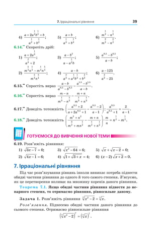 7. Ірраціональні рівняння 39
4)
a a b b
a b
+ +
+
2
1
2
1
2
1
2
1
2
; 5)
a b
a b
+
+
1
3
1
3
; 6)
m n
m n
1
2
1
2
3
2
3
2
−
−
.
6.14.
••
Скоротіть дріб:
1)
a a
a
+
+
2
2
1
3
2
3
; 3)
a b
a a b
−
−
2
1
2
; 5)
a b
a b
0 5 0 5, ,
;
−
−
2)
m n m n
m n
5
4
1
4
1
4
5
4
5
4
5
4
−
; 4)
a b
a a b b
−
+ +
2
3
1
3
1
3
2
3
; 6)
a
a
−
−
125
25
2
3
.
6.15.
••
Спростіть вираз
a b
a b
a b
a b
−
−
−
−
−0 5 0 5
1 5 1 5
, ,
, ,
.
6.16.
••
Спростіть вираз
m n
m n
m n
m n
−
−
+
+
−1
3
1
3
1
3
1
3
.
6.17.
••
Доведіть тотожність
a
a a
a
a
a
a a
0 5
0 5
0 5 0 5
0 5
2
2 1
2
1 1
2
1
,
,
, ,
,
: .
+
+ +
−
− + −
−



 =
6.18.
••
Доведіть тотожність
m n
m mn
m n
m n
m
n
n m
2 2
3
2
1
2
1
2
1
2
1
2
1
2
+
+
+
+
−





 = −æ .
готУємося до ВиВчення ноВої теми
6.19. Розв’яжіть рівняння:
1) 3 7 0x − = ; 3) x2
64 6− = ; 5) x x+ − =2 0;
2) 4 1 6x − = ; 4) 1 3 4+ + =x ; 6) ( ) .x x− + =2 2 0
7. ірраціональні рівняння
Під час розв’язування рівнянь інколи виникає потреба піднести
обидві частини рівняння до одного й того самого степеня. З’ясуємо,
як це перетворення впливає на множину коренів даного рівняння.
Теорема 7.1. Якщо обидві частини рівняння піднести до не-
парного степеня, то отримаємо рівняння, рівносильне даному.
Задача 1. Розв’яжіть рівняння x x27 7
2− = .
Розв’язання. Піднесемо обидві частини даного рівняння до
сьомого степеня. Отримаємо рівносильне рівняння
x x27
7
7
7
2−( ) = ( ) .
 