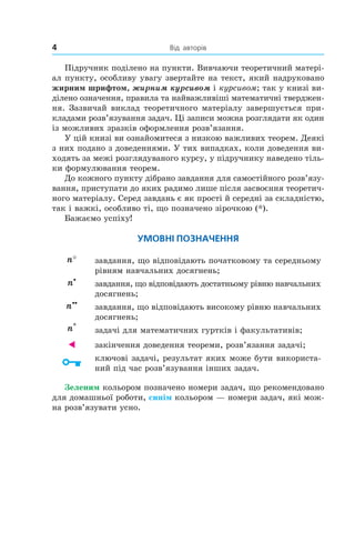 4 	 Від авторів
Підручник поділено на пункти. Вивчаючи теоретичний матері­
ал пункту, особливу увагу звертайте на текст, який надруковано
жирним шрифтом, жирним курсивом і курсивом; так у книзі ви­
ділено означення, правила та найважливіші математичні тверджен­
ня. Зазвичай виклад теоретичного матеріалу завершується при­
кладами розв’язування задач. Ці записи можна розглядати як один
із можливих зразків оформлення розв’язання.
У цій книзі ви ознайомитеся з низкою важливих теорем. Деякі
з них подано з доведеннями. У тих випадках, коли доведення ви­
ходять за межі розглядуваного курсу, у підручнику наведено тіль­
ки формулювання теорем.
До кожного пункту дібрано завдання для самостійного розв’язу­
вання, приступати до яких радимо лише після засвоєння теоретич­
ного матеріалу. Серед завдань є як прості й середні за складністю,
так і важкі, особливо ті, що позначено зірочкою (*).
Бажаємо успіху!
Умовні позначення
n° завдання, що відповідають початковому та середньому
рівням навчальних досягнень;
n•
завдання, що відповідають достатньому рівню на­вчаль­­них
досягнень;
n••
завдання, що відповідають високому рівню на­вчаль­них
досягнень;
n*
задачі для математичних гуртків і факультативів;
 закінчення доведення теореми, розв’язання задачі;
ключові задачі, результат яких може бути використа­
ний під час розв’язування інших задач.
Зеленим кольором позначено номери задач, що рекомендовано
для домашньої роботи, синім кольором — номери задач, які мож­
на роз­в’я­зувати усно.
 