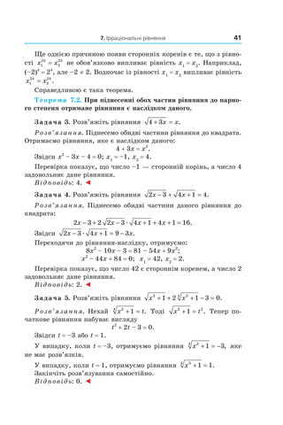 7. Ірраціональні рівняння 41
Ще однією причиною появи сторонніх коренів є те, що з рівно­
сті x xk k
1
2
2
2
= не обов’язково випливає рівність x1
= x2
. Наприклад,
(–2)4
= 24
, але –2 ≠ 2. Водночас із рівності x1
= x2
випливає рівність
x xk k
1
2
2
2
= .
Справедливою є така теорема.
Теорема 7.2. При піднесенні обох частин рівняння до парно-
го степеня отримане рівняння є наслідком даного.
Задача 3. Розв’яжіть рівняння 4 3+ =x x.
Розв’язання. Піднесемо обидві частини рівняння до квадрата.
Отримаємо рівняння, яке є наслідком даного:
4 + 3x = x2
.
Звідси x2
– 3x – 4 = 0; x1
= –1, x2
= 4.
Перевірка показує, що число –1 — сторонній корінь, а число 4
задовольняє дане рівняння.
Відповідь: 4. ◄
Задача 4. Розв’яжіть рівняння 2 3 4 1 4x x− + + = .
Розв’язання. Піднесемо обидві частини даного рівняння до
квадрата:
2 3 2 2 3 4 1 4 1 16x x x x− + − + + + =æ .
Звідси 2 3 4 1 9 3x x x− + = −æ .
Переходячи до рівняння­наслідку, отримуємо:
8x2
– 10x – 3 = 81 – 54x + 9x2
;
x2
– 44x + 84 = 0; x1
= 42, x2
= 2.
Перевірка показує, що число 42 є стороннім коренем, а число 2
задовольняє дане рівняння.
Відповідь: 2. ◄
Задача 5. Розв’яжіть рівняння x x3 34
1 2 1 3 0+ + + − = .
Розв’язання. Нехай x t34
1+ = . Тоді x t3 2
1+ = . Тепер по­
чаткове рівняння набуває вигляду
t2
+ 2t – 3 = 0.
Звідси t = –3 або t = 1.
У випадку, коли t = –3, отримуємо рівняння x34
1 3+ = − , яке
не має розв’язків.
У випадку, коли t = 1, отримуємо рівняння x34
1 1+ = .
Закінчіть розв’язування самостійно.
Відповідь: 0. ◄
 