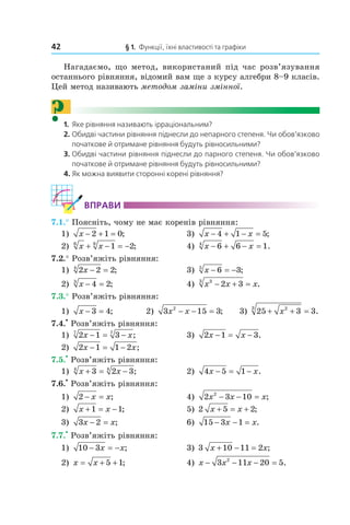 42 § 1. Функції, їхні властивості та графіки
Нагадаємо, що метод, використаний під час розв’язування
останнього рівняння, відомий вам ще з курсу алгебри 8–9 класів.
Цей метод називають методом заміни змінної.
?1. Яке рівняння називають ірраціональним?
2. Обидві частини рівняння піднесли до непарного степеня. Чи обов’язково
початкове й отримане рівняння будуть рівносильними?
3. Обидві частини рівняння піднесли до парного степеня. Чи обов’язково
початкове й отримане рівняння будуть рівносильними?
4. Як можна виявити сторонні корені рівняння?
ВпраВи
7.1.° Поясніть, чому не має коренів рівняння:
1) x − + =2 1 0; 3) x x− + − =4 1 5;
2) x x6 8
1 2+ − = − ; 4) x x− + − =6 6 14
.
7.2.° Розв’яжіть рівняння:
1) 2 2 24
x − = ; 3) x − = −6 35
;
2) x − =4 23
; 4) x x x33
2 3− + = .
7.3.° Розв’яжіть рівняння:
1) x − =3 4; 2) 3 15 32
x x− − = ; 3) 25 3 323
+ + =x .
7.4.
•
Розв’яжіть рівняння:
1) 2 1 37 7
x x− = − ; 3) 2 1 3x x− = − .
2) 2 1 1 2x x− = − ;
7.5.
•
Розв’яжіть рівняння:
1) x x+ = −3 2 34 4
; 2) 4 5 1x x− = − .
7.6.
•
Розв’яжіть рівняння:
1) 2 − =x x; 4) 2 3 102
x x x− − = ;
2) x x+ = −1 1; 5) 2 5 2x x+ = + ;
3) 3 2x x− = ; 6) 15 3 1− − =x x.
7.7.
•
Розв’яжіть рівняння:
1) 10 3− = −x x; 3) 3 10 11 2x x+ − = ;
2) x x= + +5 1; 4) x x x− − − =3 11 20 52
.
 