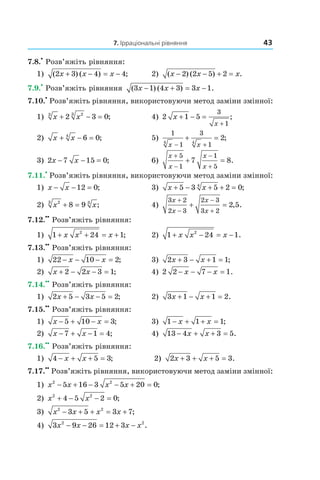 7. Ірраціональні рівняння 43
7.8.
•
Розв’яжіть рівняння:
1) ( ) ( ) ;2 3 4 4x x x+ − = − 2) ( ) ( ) .x x x− − + =2 2 5 2
7.9.
•
Розв’яжіть рівняння ( ) ( ) .3 1 4 3 3 1x x x− + = −
7.10.
•
Розв’яжіть рівняння, використовуючи метод заміни змінної:
1) x x3 23
2 3 0+ − = ; 4) 2 1 5
3
1
x
x
+ − =
+
;
2) x x+ − =4
6 0; 5)
1
1
3
14 4
2
x x− +
+ = ;
3) 2 7 15 0x x− − = ; 6)
x
x
x
x
+
−
−
+
+ =
5
1
1
5
7 8.
7.11.
•
Розв’яжіть рівняння, використовуючи метод заміни змінної:
1) x x− − =12 0; 3) x x+ − + + =5 3 5 2 04
;
2) x x23 3
8 9+ = ; 4)
3 2
2 3
2 3
3 2
2 5
x
x
x
x
+
−
−
+
+ = , .
7.12.
••
Розв’яжіть рівняння:
1) 1 24 12
+ + = +x x x ; 2) 1 24 12
+ − = −x x x .
7.13.
••
Розв’яжіть рівняння:
1) 22 10 2− − − =x x ; 3) 2 3 1 1x x+ − + = ;
2) x x+ − − =2 2 3 1; 4) 2 2 7 1− − − =x x .
7.14.
••
Розв’яжіть рівняння:
1) 2 5 3 5 2x x+ − − = ; 2) 3 1 1 2x x+ − + = .
7.15.
••
Розв’яжіть рівняння:
1) x x− + − =5 10 3; 3) 1 1 1− + + =x x ;
2) x x− + − =7 1 4; 4) 13 4 3 5− + + =x x .
7.16.
••
Розв’яжіть рівняння:
1) 4 5 3− + + =x x ; 2) 2 3 5 3x x+ + + = .
7.17.
••
Розв’яжіть рівняння, використовуючи метод заміни змінної:
1) x x x x2 2
5 16 3 5 20 0− + − − + = ;
2) x x2 2
4 5 2 0+ − − = ;
3) x x x x2 2
3 5 3 7− + + = + ;
4) 3 9 26 12 32 2
x x x x− − = + − .
 