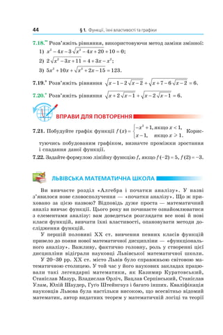 44 § 1. Функції, їхні властивості та графіки
7.18.
••
Розв’яжіть рівняння, використовуючи метод заміни змінної:
1) x x x x2 2
4 3 4 20 10 0− − − + + = ;
2) 2 3 11 4 32 2
x x x x− + = + − ;
3) 5 10 2 15 1232 2
x x x x+ + + − = .
7.19.* Розв’яжіть рівняння x x x x− − − + + − − =1 2 2 7 6 2 6.
7.20.* Розв’яжіть рівняння x x x x+ − + − − =2 1 2 1 6.
ВпраВи дЛя поВторення
7.21. Побудуйте графік функції f (x) =
− + <
−



x x
x x
2
1 1
1 1
, ,
, .
якщо
якщо l
Корис­
туючись побудованим графіком, визначте проміжки зростання
і спадання даної функції.
7.22. Задайте формулою лінійну функцію f, якщо f (–2) = 5, f (2) = –3.
ЛьВіВська математична шкоЛа
Ви вивчаєте розділ «Алгебра і початки аналізу». У назві
з’явилося нове словосполучення — «початки аналізу». Що ж при­
ховано за цією назвою? Відповідь дуже проста — математичний
аналіз вивчає функції. Цього року ви починаєте ознайомлюватися
з елементами аналізу: вам доведеться розглядати все нові й нові
класи функцій, вивчати їхні властивості, опановувати методи до­
слідження функцій.
У першій половині XX ст. вивчення певних класів функцій
привело до появи нової математичної дисципліни — «функціональ­
ного аналізу». Важливу, фактично головну, роль у створенні цієї
дисципліни відіграли науковці Львівської математичної школи.
У 20–30 рр. XX ст. місто Львів було справжньою світовою ма­
тематичною столицею. У той час у його наукових закладах працю­
вали такі легендарні математики, як Казимир Куратовський,
Станіслав Мазур, Владислав Орліч, Вацлав Серпінський, Станіслав
Улам, Юлій Шаудер, Гу´о Штейнгауз і багато інших. Кваліфікація
науковців Львова була настільки високою, що всесвітньо відомий
математик, автор видатних теорем у математичній логіці та теорії
 