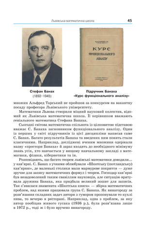 Львівська математична школа	 45
Стефан Банах
(1892–1945)
Підручник Банаха
«Курс функціонального аналізу»
множин Альфред Тарський не пройшов за конкурсом на вакантну
посаду професора Львівського університету.
Математики Львова створили міцний науковий колектив, відо­
мий як Львівська математична школа. Її керівником вважають
геніального математика Стефана Банаха.
Сьогодні світова математична спільнота із цілковитою підставою
вважає С. Банаха засновником функціонального аналізу. Один
із перших у світі підручників із цієї дисципліни написав саме
С. Банах. Багато результатів Банаха та введених ним понять стали
класичними. Наприклад, досліджені вченим множини одержали
назву «простори Банаха» й зараз входять до необхідного мінімуму
знань усіх, хто навчається у вищому навчальному закладі з мате­
матики, фізики, кібернетики та ін.
Розповідають, що багато теорем львівські математики доводили...
у кав’ярні. С. Банах з учнями облюбували «Шкотську (шотландську)
кав’ярню», де маленькі столики мали мармурове покриття — дуже
зручне для запису математичних формул і теорем. Господар кав’ярні
був незадоволений таким свавіллям науковців, але ситуацію вряту­
вала дружина Банаха, яка придбала великий зошит для записів.
Так з’явилася знаменита «Шкотська книга» — збірка математичних
проблем, над якими працювала група С. Банаха. Як винагороду за
розв’язання складних задач автори з гумором пропонували то кухлі
пива, то вечерю в ресторані. Наприклад, одна з проблем, за яку
автор пообіцяв живого гусака (1936 р.), була розв’язана лише
в 1972 р., тоді ж і було вручено винагороду.
 