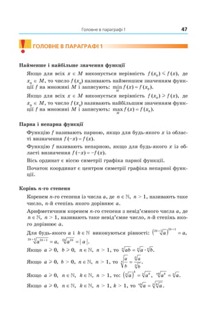 Головне в параграфі 1 47
! гоЛоВне В параграФі 1
Найменше і найбільше значення функції
Якщо для всіх x ∈ M виконується нерівність f x f x( ) ( ),0 m де
x0
∈ M, то число f (x0
) називають найменшим значенням функ­
ції f на множині M і записують: min ( ) ( ).
M
f x f x= 0
Якщо для всіх x ∈ M виконується нерівність f x f x( ) ( ),0 l де
x0
∈ M, то число f (x0
) називають найбільшим значенням функ­
ції f на множині M і записують: max ( ) ( ).
M
f x f x= 0
Парна і непарна функції
Функцію f називають парною, якщо для будь­якого x із облас­
ті визначення f (–x) = f (x).
Функцію f називають непарною, якщо для будь­якого x із об­
ласті визначення f (–x) = –f (x).
Вісь ординат є віссю симетрії графіка парної функції.
Початок координат є центром симетрії графіка непарної функ­
ції.
Корінь n-го степеня
Коренем n­го степеня із числа a, де n ∈», n > 1, називають таке
число, n­й степінь якого дорівнює a.
Арифметичним коренем n­го степеня з невід’ємного числа a, де
n ∈», n > 1, називають таке невід’ємне число, n­й степінь яко­
го дорівнює a.
Для будь­якого a і k ∈» виконуються рівності: a a
k
k
2 1
2 1
+
+
( ) = ,
a akk 2 12 1 ++
= , a akk 22
= .
Якщо a l 0, b l 0, n ∈», n > 1, то ab a bn n n
= æ .
Якщо a l 0, b > 0, n ∈», n > 1, то
a
b
a
b
n
n
n
= .
Якщо a l 0, n ∈», k ∈», n > 1, то: a an
k
kn
( ) = , a aknk n
= .
Якщо a l 0, n ∈», k ∈», n > 1, k > 1, то a ank kn
= .
 