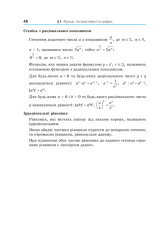 48 § 1. Функції, їхні властивості та графіки
Степінь з раціональним показником
Степенем додатного числа a з показником
m
n
, де m ∈», n ∈»,
n > 1, називають число amn
, тобто a a
m
n mn
= ;
0 0
m
n
= , де m ∈», n ∈».
Функцію, яку можна задати формулою y = xr
, r ∈», називають
степеневою функцією з раціональним показником.
Для будь­якого a > 0 та будь­яких раціональних чисел p і q
виконуються рівності: a a ap q p q
æ = +
, a p
p
a
−
=
1
, ap
: aq
= ap – q
,
(ap
)q
= apq
.
Для будь­яких a > 0 і b > 0 та будь­якого раціонального числа
p виконуються рівності: (ab)p
= ap
bp
,
a
b
a
b
p p
p



 = .
Ірраціональні рівняння
Рівняння, які містять змінну під знаком кореня, називають
ірраціональним.
Якщо обидві частини рівняння піднести до непарного степеня,
то отримаємо рівняння, рівносильне даному.
При піднесенні обох частин рівняння до парного степеня отри­
мане рівняння є наслідком даного.
 