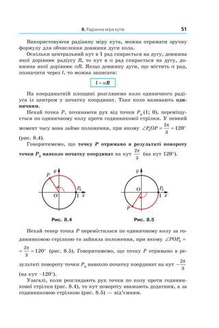 8. Радіанна міра кутів 51
Використовуючи радіанну міру кута, можна отримати зручну
формулу для обчислення довжини дуги кола.
Оскільки центральний кут в 1 рад спирається на дугу, довжина
якої дорівнює радіусу R, то кут в a рад спирається на дугу, до­
вжина якої дорівнює aR. Якщо довжину дуги, що містить a рад,
позначити через l, то можна записати:
l = aR
На координатній площині розглянемо коло одиничного раді­
уса із центром у початку координат. Таке коло називають оди-
ничним.
Нехай точка P, починаючи рух від точки P0
(1; 0), переміщу­
ється по одиничному колу проти годинникової стрілки. У певний
момент часу вона займе положення, при якому ∠ = = °P OP0
2
3
120
π
(рис. 8.4).
Говоритимемо, що точку P отримано в результаті повороту
точки P0
навколо початку координат на кут
2
3
π
(на кут 120°).
Рис. 8.4 Рис. 8.5
Нехай тепер точка P перемістилася по одиничному колу за го­
динниковою стрілкою та зайняла положення, при якому ∠ = = °POP0
2
3
120
π
∠ = = °POP0
2
3
120
π
(рис. 8.5). Говоритимемо, що точку P отримано в ре­
зультаті повороту точки P0
навколо початку координат на кут −
2
3
π
(на кут –120°).
Узагалі, коли розглядають рух точки по колу проти годинни­
кової стрілки (рис. 8.4), то кут повороту вважають додатним, а за
годинниковою стрілкою (рис. 8.5) — від’ємним.
 