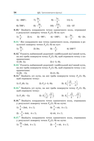 54 § 2. Тригонометричні функції
5) –380°; 7)
3
4
π
; 9) −
7
3
π
; 11) 1;
6) 700°; 8) −
3
4
π
; 10) −
11
6
π
; 12) –3?
8.10.° Знайдіть координати точки одиничного кола, отриманої
в результаті повороту точки P0
(1; 0) на кут:
1)
π
2
; 2) p; 3) –90°; 4) –180°; 5) −
3
2
π
; 6) –2p.
8.11.° Які координати має точка одиничного кола, отримана в ре­
зультаті повороту точки P0
(1; 0) на кут:
1)
3
2
π
; 2) 3p; 3) −
π
2
; 4) 180°?
8.12.
•
Укажіть найменший додатний і найбільший від’ємний кути,
на які треба повернути точку P0
(1; 0), щоб отримати точку з ко­
ординатами:
1) (0; 1); 2) (–1; 0).
8.13.
•
Укажіть найменший додатний і найбільший від’ємний кути,
на які треба повернути точку P0
(1; 0), щоб отримати точку з ко­
ординатами:
1) (0; –1); 2) (1; 0).
8.14.
••
Знайдіть усі кути, на які треба повернути точку P0
(1; 0),
щоб отримати точку:
1) P1
(0; 1); 2) P2
(–1; 0); 3) P3
3
2
1
2
; .−




8.15.
••
Знайдіть усі кути, на які треба повернути точку P0
(1; 0),
щоб отримати точку:
1) P1
(0; –1); 2) P2
1
2
3
2
; ;



 3) P3
2
2
2
2
− −



; .
8.16.
••
Знайдіть координати точок одиничного кола, отриманих
у результаті повороту точки P0
(1; 0) на кути:
1)
π
π
6
2+ k, k ∈»; 3)
π
π
2
+ k, k ∈»;
2) − +
π
π
2
4 k, k ∈»; 4) pk, k ∈».
8.17.
••
Знайдіть координати точок одиничного кола, отриманих
у результаті повороту точки P0
(1; 0) на кути:
1)
3
4
2
π
π+ k, k ∈»; 2) − +
π
π
4
k, k ∈».
 
