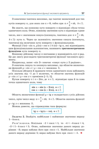 9. Тригонометричні функції числового аргументу 57
З означення тангенса випливає, що тангенс визначений для тих
кутів повороту a, для яких cos a ≠ 0, тобто при α π
π
≠ +
2
k, k ∈».
Ви знаєте, що кожному куту повороту a відповідає єдина точка
одиничного кола. Отже, кожному значенню кута a відповідає єдине
число, яке є значенням синуса (косинуса, тангенса для α π
π
≠ +
2
k,
k ∈») кута a. Через це залежність значення синуса (косинуса,
тангенса) від величини кута повороту є функціональною.
Функції f (a) = sin a, g (a) = cos a і h (a) = tg a, які відповідають
цим функціональним залежностям, називають тригонометричними
функціями кута повороту a.
Кожному дійсному числу a поставимо у відповідність кут a рад.
Це дає змогу розглядати тригонометричні функції числового аргу­
менту.
Наприклад, запис «sin 2» означає «синус кута у 2 радіани».
З означень синуса та косинуса випливає, що областю визначен­
ня функцій y = sin x і y = cos x є множина ».
Оскільки абсциси й ординати точок одиничного кола набувають
усіх значень від –1 до 1 включно, то областю значень функцій
y = sin x і y = cos x є проміжок [–1; 1].
Кутам повороту a і a + 2pn, де n ∈», відповідає одна й та сама
точка одиничного кола, тому
sin a = sin (a + 2pn), n ∈»
cos a = cos (a + 2pn), n ∈»
Область визначення функції y = tg x складається з усіх дійсних
чисел, крім чисел виду α π
π
= +
2
k, k ∈». Областю значень функції
y = tg x є множина ».
Можна довести, що справедлива така формула:
tg a = tg (a + pn), n ∈»
Задача 2. Знайдіть найбільше і найменше значення виразу
1 4− cos .α
Розв’язання. Оскільки −1 1m mcos ,α то − −4 4 4m mcos ,α
− −3 1 4 5m mcos .α Отже, найменше значення даного виразу до­
рівнює –3; вираз набуває його при cos .α = 1 Найбільше значення
даного виразу дорівнює 5; вираз набуває його при cos .α = −1 ◄
 