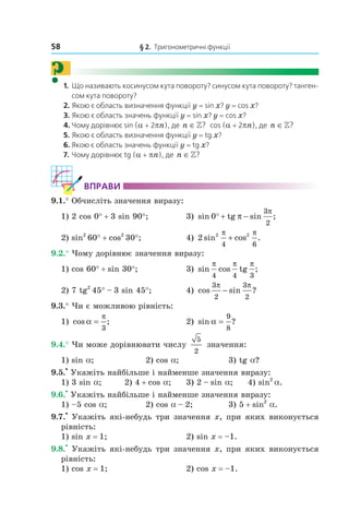 58 § 2. Тригонометричні функції
?1. Що називають косинусом кута повороту? синусом кута повороту? танген-
сом кута повороту?
2. Якою є область визначення функції y = sin x? y = cos x?
3. Якою є область значень функції y = sin x? y = cos x?
4. Чому дорівнює sin (a + 2pn), де n ∈»? cos (a + 2pn), де n ∈»?
5. Якою є область визначення функції y = tg x?
6. Якою є область значень функції y = tg x?
7. Чому дорівнює tg (a + pn), де n ∈»?
ВпраВи
9.1.° Обчисліть значення виразу:
1) 2 cos 0° + 3 sin 90°; 3) sin tg sin ;0
3
2
° + −π
π
2) sin2
60° + cos2
30°; 4) 2 2 2
4 6
sin cos .
π π
+
9.2.° Чому дорівнює значення виразу:
1) cos 60° + sin 30°; 3) sin cos tg ;
π π π
4 4 3
2) 7 tg2
45° – 3 sin 45°; 4) cos sin ?
3
2
3
2
π π
−
9.3.° Чи є можливою рівність:
1) cos ;α
π
=
3
2) sin ?α =
9
8
9.4.° Чи може дорівнювати числу
5
2
значення:
1) sin a; 2) cos a; 3) tg a?
9.5.
•
Укажіть найбільше і найменше значення виразу:
1) 3 sin a; 2) 4 + cos a; 3) 2 – sin a; 4) sin2
a.
9.6.
•
Укажіть найбільше і найменше значення виразу:
1) –5 cos a; 2) cos a – 2; 3) 5 + sin2
a.
9.7.
•
Укажіть які­небудь три значення x, при яких виконується
рівність:
1) sin x = 1; 2) sin x = –1.
9.8.
•
Укажіть які­небудь три значення x, при яких виконується
рівність:
1) cos x = 1; 2) cos x = –1.
 
