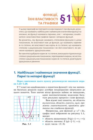 ФУнкції,
їхні ВЛастиВості
та граФіки
У цьому параграфі ви повторите основні відомості про функцію; дізна-
єтеся, що називають найбільшим і найменшим значеннями функції на
множині, які функції називають парними, а які — непарними; ознайо-
митеся з властивостями графіків парних і непарних функцій.
Ви дізнаєтесь, яку функцію називають степеневою функцією із цілим
показником, які властивості має ця функція; що називають коренем
n-го степеня, які властивості має корінь n-го степеня; що називають
степенем з раціональним показником і які його властивості; які рів-
няння називають ірраціональними.
Ви навчитеся добувати корені n-го степеня; виконувати піднесення до
степенязраціональнимпоказником;перетворювативирази,якімістять
степені з раціональним показником і корені n-го степеня; розв’язувати
ірраціональні рівняння.
§1
1. найбільше і найменше значення функції.
парні та непарні функції
Перед вивченням цього пункту рекомендуємо виконати впра-
ви 1.24–1.28.
У 7 класі ви ознайомилися з поняттям функції і під час вивчен­
ня багатьох розділів курсу алгебри неодноразово зверталися до
цього поняття. Таке значне місце функція займає не випадково,
адже математичними моделями бага­
тьох реальних процесів є саме функції.
Вам відомі такі поняття, як область
визначення, область значень, нулі, про-
міжки знакосталості, проміжки зрос-
тання та спадання функції.
Наприклад, для функції y = x2
+ 2x,
графік якої зображено на рисунку 1.1,
маємо:
• область визначення: D (y) = (–×; +×);
• область значень: E (y) = [–1; +∞);
• нулі: числа –2 і 0;
x
y
0
1
1
–1
–2
Рис. 1.1
 