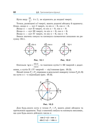 60 § 2. Тригонометричні функції
Кути виду
πk
2
, k ∈», не відносять до жодної чверті.
Точки, розміщені в І чверті, мають додатні абсцису й ординату.
Отже, якщо a — кут I чверті, то sin a > 0, cos a > 0.
Якщо a — кут ІІ чверті, то sin a > 0, cos a < 0.
Якщо a — кут ІІІ чверті, то sin a < 0, cos a < 0.
Якщо a — кут IV чверті, то sin a < 0, cos a > 0.
Знаки значень синуса та косинуса схематично показано на ри­
сунку 10.1.
y
x0
+
– –
+
sin α y
x0
–
– +
+
cos α y
x0
–
+ –
+
tg α
Рис. 10.1 Рис. 10.2
Оскільки tg ,
sin
cos
α
α
α
= то тангенси кутів I і ІІІ чвертей є додат­
ними, а кутів ІІ і IV чвертей — від’ємними (рис. 10.2).
Нехай точки P1
і P2
отримано в результаті повороту точки P0
(1; 0)
на кути a і –a відповідно (рис. 10.3).
Рис. 10.3
Для будь­якого кута a точки P1
і P2
мають рівні абсциси та
протилежні ординати. Тоді з означень синуса та косинуса випливає,
що для будь­якого дійсного числа a
cos (–a) = cos a
sin (–a) = –sin a
 