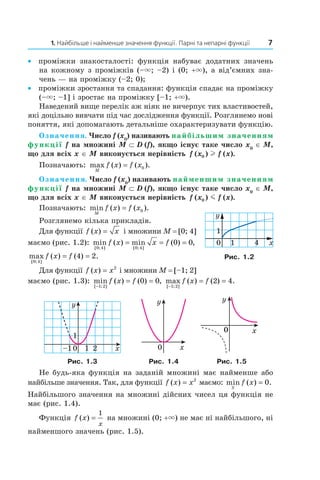 1. Найбільше і найменше значення функції. Парні та непарні функції 7
• проміжки знакосталості: функція набуває додатних значень
на кожному з проміжків (–×; –2) і (0; +×), а від’ємних зна­
чень — на проміжку (–2; 0);
• проміжки зростання та спадання: функція спадає на проміжку
(–×; –1] і зростає на проміжку [–1; +×).
Наведений вище перелік аж ніяк не вичерпує тих властивостей,
які доцільно вивчати під час дослідження функції. Розглянемо нові
поняття, які допомагають детальніше охарактеризувати функцію.
Означення. Число f (x0
) називають найбільшим значенням
функції f на множині M ⊂ D (f), якщо існує таке число x0
∈ M,
що для всіх x ∈ M виконується нерівність f x f x( ) ( ).0 l
Позначають: max ( ) ( ).
M
f x f x= 0
Означення. Число f (x0
) називають найменшим значенням
функції f на множині M ⊂ D (f), якщо існує таке число x0
∈ M,
що для всіх x ∈ M виконується нерівність f x f x( ) ( ).0 m
Позначають: min ( ) ( ).
M
f x f x= 0
Розглянемо кілька прикладів.
Для функції f x x( ) = і множини M = [0; 4]
маємо (рис. 1.2): min ( ) min ( ) ,
[ ; ] [ ; ]0 4 0 4
0 0f x x f= = =
max ( ) ( ) .
[ ; ]0 4
4 2f x f= =
Для функції f x x( ) = 2
і множини M = [–1; 2]
маємо (рис. 1.3): min ( ) ( ) ,
[ ; ]−
= =
1 2
0 0f x f max ( ) ( ) .
[ ; ]−
= =
1 2
2 4f x f
0
1
1–1 2 x
y
x
y
0
0 x
y
Рис. 1.3 Рис. 1.4 Рис. 1.5
Не будь­яка функція на заданій множині має найменше або
найбільше значення. Так, для функції f x x( ) = 2
маємо: min ( ) .
»
f x = 0
Найбільшого значення на множині дійсних чисел ця функція не
має (рис. 1.4).
Функція f x
x
( ) =
1
на множині (0; +×) не має ні найбільшого, ні
найменшого значень (рис. 1.5).
0
1
x
y
1 4
Рис. 1.2
 