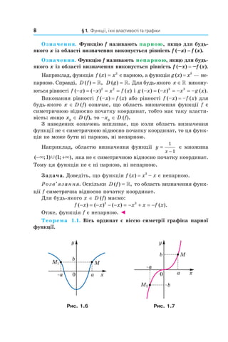 8 § 1. Функції, їхні властивості та графіки
Означення. Функцію f називають парною, якщо для будь-
якого x із області визначення виконується рівність f (–x) = f (x).
Означення. Функцію f називають непарною, якщо для будь-
якого x із області визначення виконується рівність f (–x) = –f (x).
Наприклад, функція f x x( ) = 2
є парною, а функція g (x) = x3
— не­
парною. Справді, D f( ) ,= » D g( ) .= » Для будь­якого x ∈» викону­
ються рівності f x x x f x( ) ( ) ( )− = − = =2 2
і g x x x g x( ) ( ) ( ).− = − = − = −3 3
Виконання рівності f (–x) = f (x) або рівності f (–x) = –f (x) для
будь­якого x ∈ D (f) означає, що область визначення функції f є
симетричною відносно початку координат, тобто має таку власти­
вість: якщо x0
∈ D (f), то –x0
∈ D (f).
З наведених означень випливає, що коли область визначення
функції не є симетричною відносно початку координат, то ця функ­
ція не може бути ні парною, ні непарною.
Наприклад, областю визначення функції y
x
=
−
1
1
є множина
( ; ) ( ; ),− +× ×Ÿ1 1 яка не є симетричною відносно початку координат.
Тому ця функція не є ні парною, ні непарною.
Задача. Доведіть, що функція f (x) = x3
– x є непарною.
Розв’язання. Оскільки D f( ) ,= » то область визначення функ­
ції f симетрична відносно початку координат.
Для будь­якого x ∈ D (f) маємо:
f x x x x x f x( ) ( ) ( ) ( ).− = − − − = − + = −3 3
Отже, функція f є непарною. ◄
Теорема 1.1. Вісь ординат є віссю симетрії графіка парної
функції.
Рис. 1.6 Рис. 1.7
 