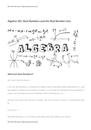 MTS | My Tutor Source | https://mytutorsource.com/
MTS | My Tutor Source | https://mytutorsource.com/
Algebra 101: Real Numbers and the Real Number Line
What Are Real Numbers?
Let’s start from the basics:
A set can be defined as a collection of objects that are grouped within parenthesis { }, and
each object is known as an element. A subset is a set that has elements that are present in
a given set. An empty set has no elements and it’s denoted as { } or ∅ .
Sets are one of the main focuses in maths. The set of natural numbers is represented with
N:
{1,2,3,4,5,…}
The three periods (…) is an ellipsis that shows that the numbers are infinite.
 