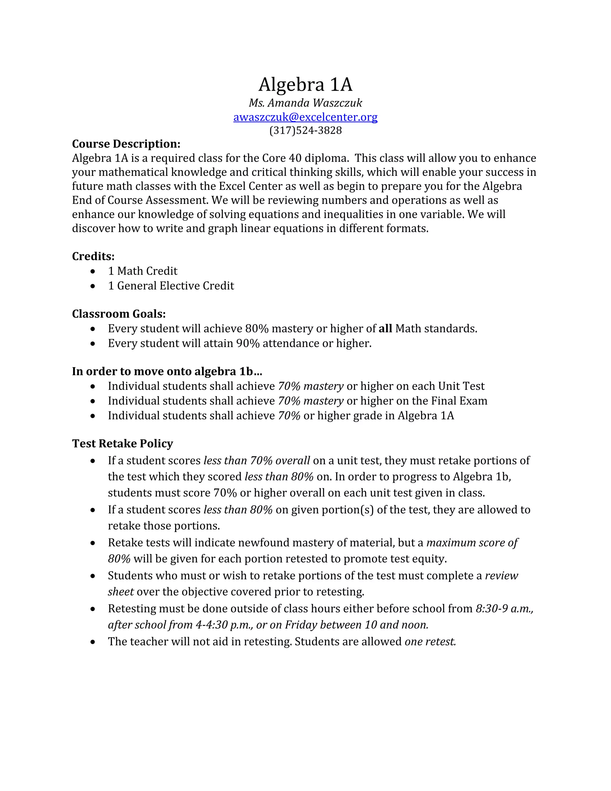 Algebra 1A
Ms. Amanda Waszczuk
awaszczuk@excelcenter.org
(317)524-3828
Course Description:
Algebra 1A is a required class for the Core 40 diploma. This class will allow you to enhance
your mathematical knowledge and critical thinking skills, which will enable your success in
future math classes with the Excel Center as well as begin to prepare you for the Algebra
End of Course Assessment. We will be reviewing numbers and operations as well as
enhance our knowledge of solving equations and inequalities in one variable. We will
discover how to write and graph linear equations in different formats.
Credits:
 1 Math Credit
 1 General Elective Credit
Classroom Goals:
 Every student will achieve 80% mastery or higher of all Math standards.
 Every student will attain 90% attendance or higher.
In order to move onto algebra 1b…
 Individual students shall achieve 70% mastery or higher on each Unit Test
 Individual students shall achieve 70% mastery or higher on the Final Exam
 Individual students shall achieve 70% or higher grade in Algebra 1A
Test Retake Policy
 If a student scores less than 70% overall on a unit test, they must retake portions of
the test which they scored less than 80% on. In order to progress to Algebra 1b,
students must score 70% or higher overall on each unit test given in class.
 If a student scores less than 80% on given portion(s) of the test, they are allowed to
retake those portions.
 Retake tests will indicate newfound mastery of material, but a maximum score of
80% will be given for each portion retested to promote test equity.
 Students who must or wish to retake portions of the test must complete a review
sheet over the objective covered prior to retesting.
 Retesting must be done outside of class hours either before school from 8:30-9 a.m.,
after school from 4-4:30 p.m., or on Friday between 10 and noon.
 The teacher will not aid in retesting. Students are allowed one retest.
 