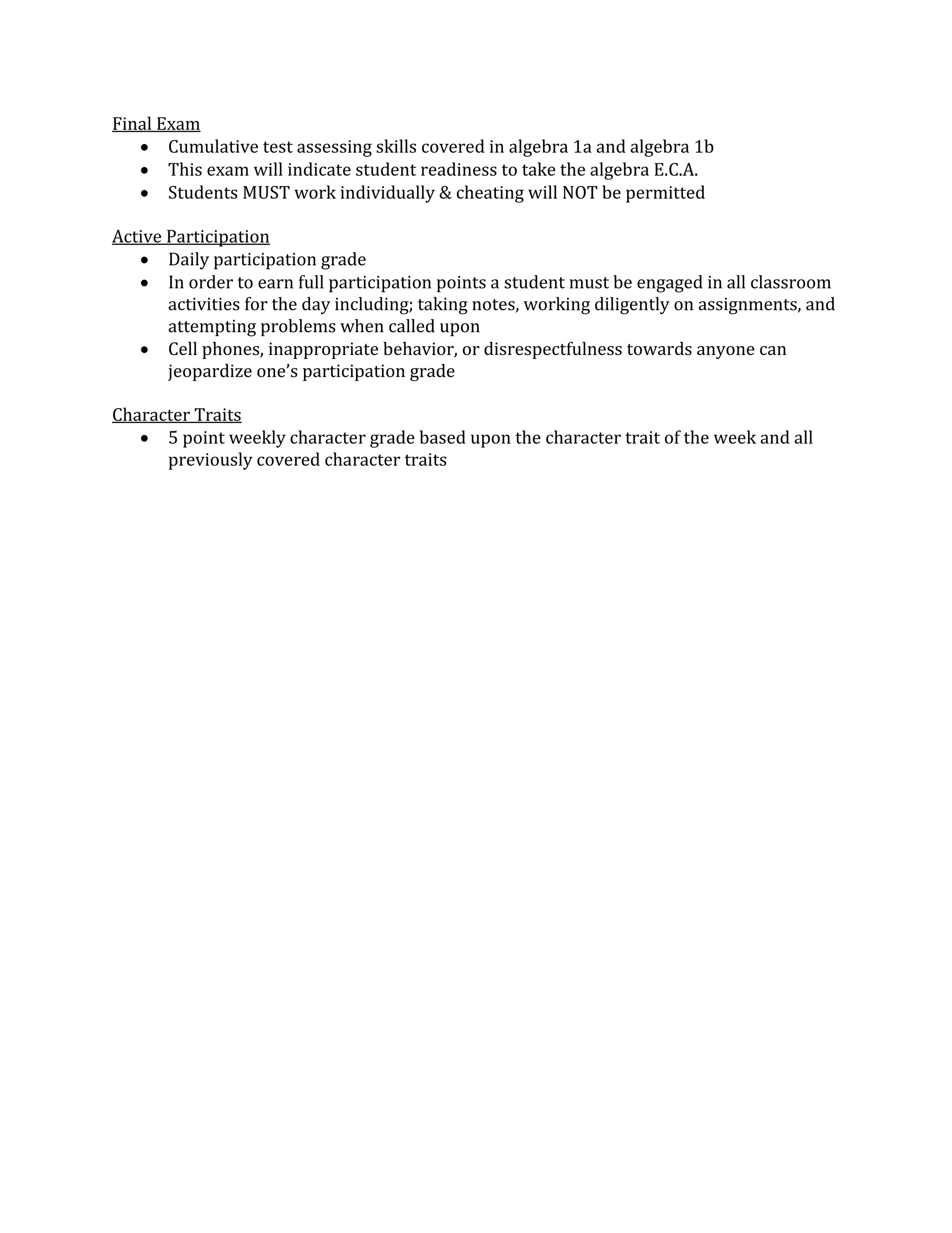 Final Exam
 Cumulative test assessing skills covered in algebra 1a and algebra 1b
 This exam will indicate student readiness to take the algebra E.C.A.
 Students MUST work individually & cheating will NOT be permitted
Active Participation
 Daily participation grade
 In order to earn full participation points a student must be engaged in all classroom
activities for the day including; taking notes, working diligently on assignments, and
attempting problems when called upon
 Cell phones, inappropriate behavior, or disrespectfulness towards anyone can
jeopardize one’s participation grade
Character Traits
 5 point weekly character grade based upon the character trait of the week and all
previously covered character traits
 