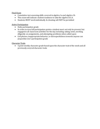 Final Exam
 Cumulative test assessing skills covered in algebra 1a and algebra 1b
 This exam will indicate student readiness to take the algebra E.C.A.
 Students MUST work individually & cheating will NOT be permitted
Active Participation
 Daily participation grade
 In order to earn full participation points a student must not only be present, but
engaged in all classroom activities for the day including; taking notes, working
diligently on assignments, and attempting problems when called upon
 Cell phones, inappropriate behavior, or disrespectfulness towards anyone can
jeopardize one’s participation grade
Character Traits
 5 point weekly character grade based upon the character trait of the week and all
previously covered character traits
 