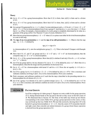 Theory
Section 14 Factor Groups 135
44. Let ¢ : G --+ G' be a group homomorphism. Show that if IGI is finite, then I¢[G] I is finite and is a divisor
of lGI·
45. Let ¢ : G --+ G' be a group homomorphism. Show that if IG'I is finite, then, I¢[G] I is finite and is a divisor
of IG'I.
46. Let agroup G begeneratedby {ai l i E l}, where I is someindexing set andai E G for alI i E I. Let¢ : G --+ G'
and p, : G --+ G' be two homomorphisms from G into agroup G', such that¢(ai) = p,(ai) for every i E I. Prove
that ¢ = p,. [Thus, for example, a homomorphism of a cyclic group is completely determined by its value on a
generator ofthe group.] [Hint: Use Theorem 7.6 and, of course, Definition 13.1.]
47. Showthatany grouphomomorphism ¢ : G --+ G' where IGI is aprime must either bethe trivialhomomorphism
or a one-to-one map.
48. The sign of an even permutation is +1 and the sign of an odd permutation is -1. Observe that the map
sgnn : Sn --+ {I, - I } defined by
sgnn((J') = sign of (J'
is a homomorphism of Sn onto the multiplicative group {I, - I}. What is the kernel? Compare with Example
13.3.
49. Show that if G, G', and Gil are groups and if ¢ : G --+ G' and y : G' --+ Gil are homomorphisms, then the
composite map y¢ : G --+ Gil is ahomomorphism.
50. Let ¢ : G --+ H be a group homomorphism. Show that ¢[G] is abelian if and only iffor all x, y E G, we have
xyx-1y-1 E Ker(¢).
51. Let G be any group and let a be any element of G. Let ¢ : Z --+ G be defined by ¢(n) = an. Show that ¢ is a
homomorphism. Describe the image and the possibilities for the kernel of¢.
52. Let ¢ : G --+ G' be a homomorphism with kernel H and let a E G. Prove the set equality {x E G I ¢(x) =
¢(a)} = Ha.
53. Let G be a group, Let h, k E G and let ¢ : Z x Z --+ G be defined by ¢(m, n) = hmkn. Give a necessary and
sufficient condition, involving h and k, for ¢ to be a homomorphism. Prove your condition.
54. Find a necessary and sufficient condition on G such that the map ¢ described in the preceding exercise is a
homomorphism for all choices of h, k E G.
55. Let G be a group, h an element of G, and n a positive integer. Let ¢ : Zn --+ G be defined by ¢(i) = h
i
for
0 :::: i :::: n. Give a necessary and sufficient condition (in terms of h and n) for ¢ to be a homomorphism. Prove
your assertion.
FACTOR GROUPS
Let H be a subgroup ofa finite group G. Suppose we write a table forthe group operation
of G, listing element heads at the top and at the left as they occur in the left cosets of
H. We illustrated this in Section 10. The body of the table may break up into blocks
corresponding to the cosets (Table 10.5), giving a group operation on the cosets, or they
may not break up that way (Table 10.9). We start this section by showing that if H is the
kernel of a group homomorphism ¢ : G --+ G', then the cosets of H (remember that left
and right cosets then coincide) are indeed elements of a group whose binary operation
is derived from the group operation of G.
 