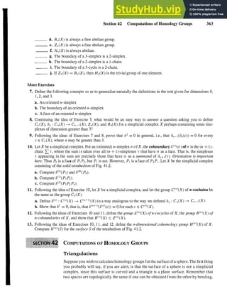 Section 42 Computations of Homology Groups 363
d. Bn(X) is always a free abelian group.
___ e. Zn(X) is always a free abelian group.
___ f. HnCX) is always abelian.
___ g. The boundary of a 3-simplex is a 2-simplex.
___ h. The boundary of a 2-simplex is a I-chain.
___ i. The boundary of a 3-cycle is a 2-chain.
___ j. If Zn CX) = Bn eX), then HneX) is the trivial group of one element.
More Exercises
7. Define the following concepts so as to generalize naturally the definitions in the text given for dimensions O.
1, 2, and 3.
a. An oriented n-simplex
b. The boundary of an oriented n-simplex
c. A face of an oriented n-simplex
8. Continuing the idea of Exercise 7, what would be an easy way to answer a question asking you to define
Cn CX), an : CneX) ---+ Cn-I eX), Z,JX), and BneX) for a simplicial complex X perhaps containing some sim­
plexes of dimension greater than 3?
9. Following the ideas of Exercises 7 and 8, prove that a2 = 0 in general, i.e., that an- I can cc)) = 0 for every
c E Cn CX), where n may be greater than 3.
10. Let X be a simplicial complex. For an Coriented) n-simplex (J" ofX, the coboundary 8(
n
)C(J") of(J" is the Cn + 1)­
chain L r, where the sum is taken over all Cn + I)-simplexes r that have (J" as a face. That is, the simplexes
r appearing in the sum are precisely those that have (J" as a summand of al1+ICr). Orientation is important
here. Thus P2 is a face of PI P2 , but PI is not. However, PI is a face of P2Pj • Let X be the simplicial complex
consisting of the solid tetrahedron of Fig. 41.2.
a. Compute 8(O)CP]) and 8(O)CP4)'
b. Compute 8(l)CP3 P
2
).
c. Compute 8(2)CP3P2 P4).
11. Following the idea of Exercise 10, let X be a simplicial complex, and let the group c(
n
)(x) of n-cochains be
the same as the group Cn (X).
a. Define 8(
n
) : c(
n
)(x) ---+ c(
n
+l)(x) in a way analogous to the way we defined an : Cn(X) ---+ Cn-I (X).
b. Show that 82 = 0, that is, that 8(11+I
)e8(
n
)(c)) = 0 for each c E C(I1)(X).
12. Following the ideas of Exercises 10 and l l, define the group z(
n
)(x) ofn-cocycles of X, the group B(
n
)(x) of
n-coboundaries of X, and show that B(I1)(X) :::: z(
n
)(x).
13. Following the ideas of Exercises 10, l l , and 12, define the n-dimensional cohomology group H(
n
)(x) of X.
Compute H(
n
)(s) for the suiface S of the tetrahedron of Fig. 41.2.
COMPUTATIONS OF HOMOLOGY GROUPS
Triangulations
Suppose you wish to calculatehomology groups forthe surface ofa sphere. The first thing
you probably will say, if you are alert, is that the surface of a sphere is not a simplicial
complex, since this surface is curved and a triangle is a plane surface. Remember that
two spaces are topologically the same if one can be obtained from the other by bending,
 