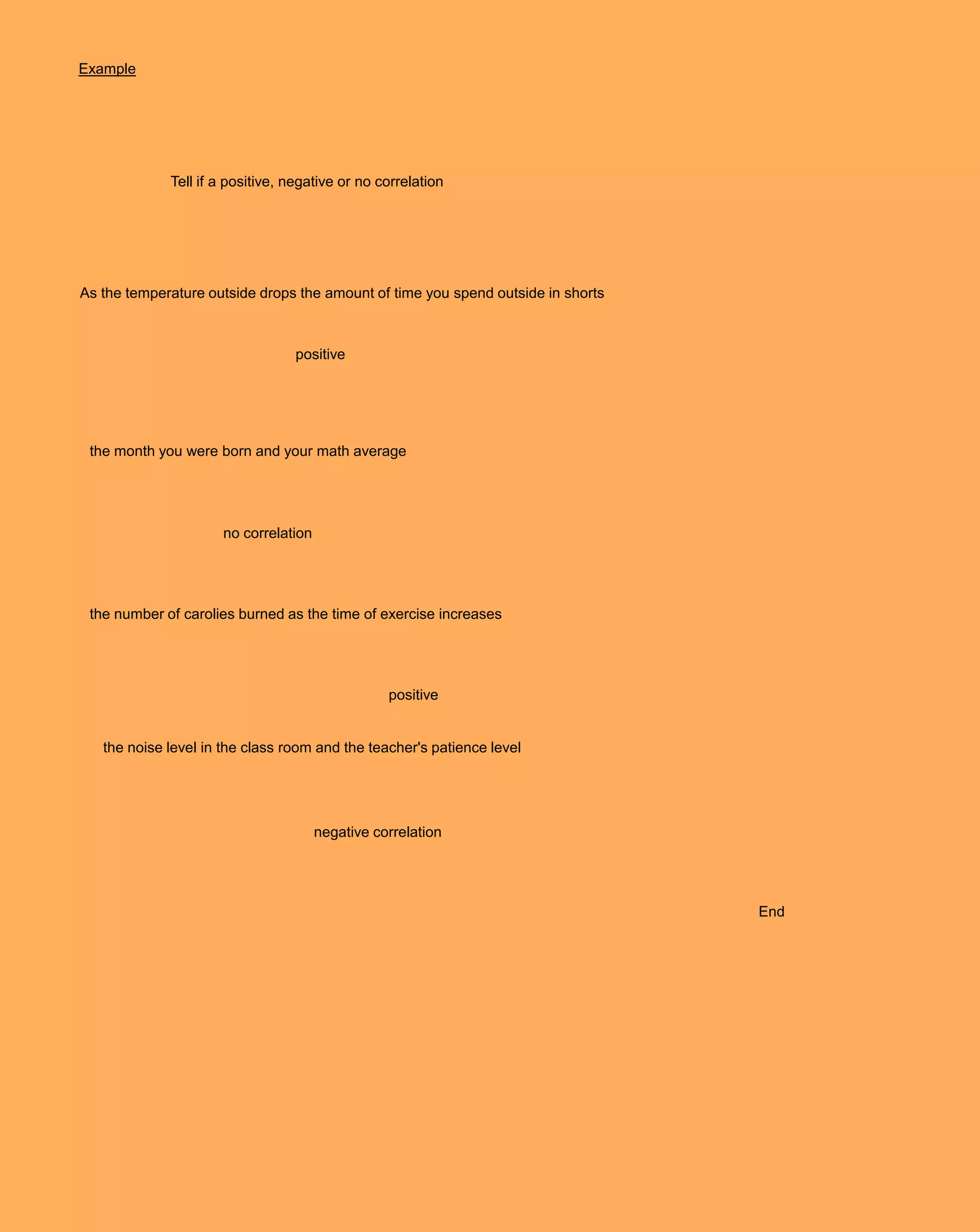 Example




             Tell if a positive, negative or no correlation




As the temperature outside drops the amount of time you spend outside in shorts



                                  positive




 the month you were born and your math average




                     no correlation




 the number of carolies burned as the time of exercise increases




                                                 positive


   the noise level in the class room and the teacher's patience level




                                      negative correlation




                                                                                  End
 