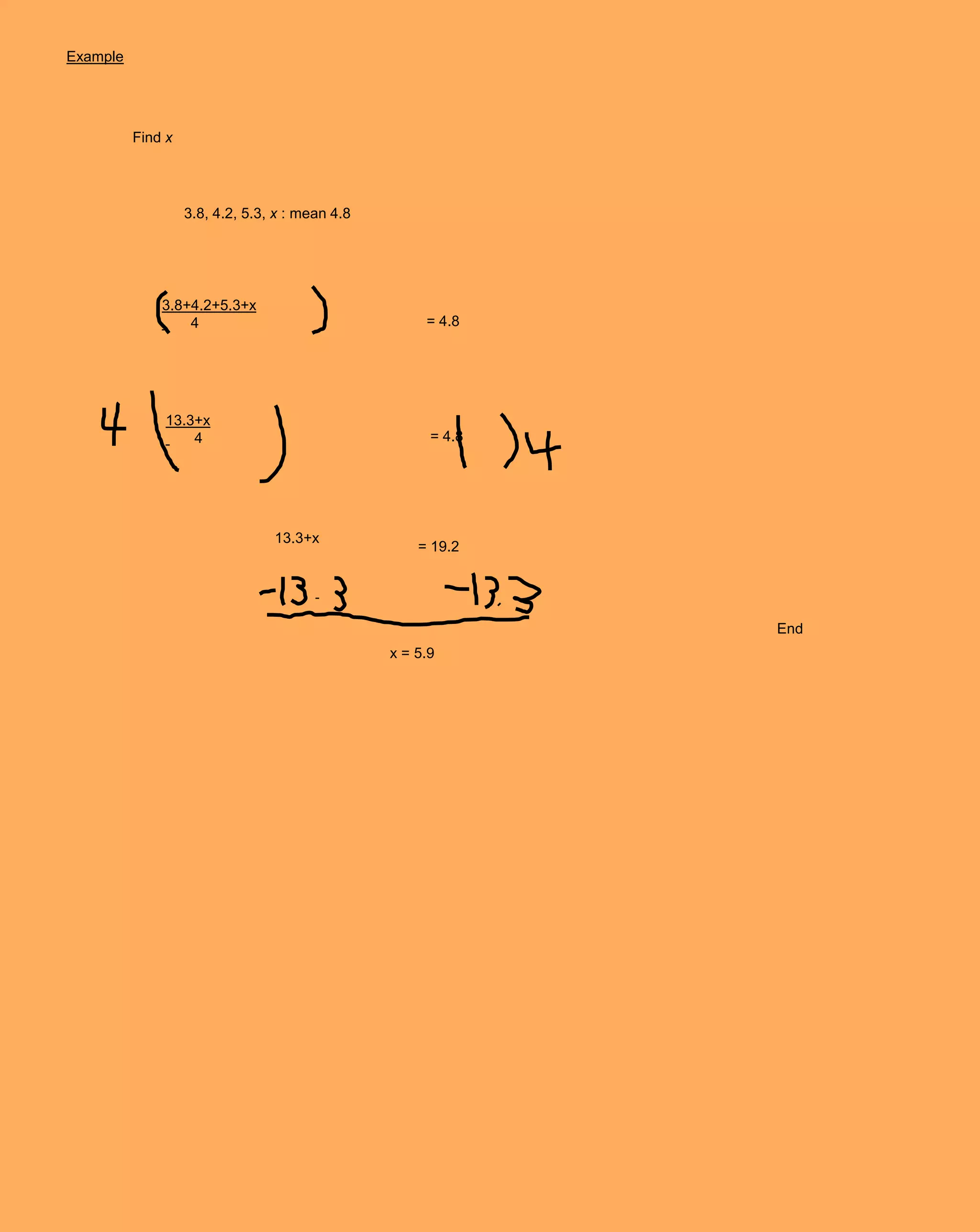 Example




          Find x




                   3.8, 4.2, 5.3, x : mean 4.8




              3.8+4.2+5.3+x
                  4                                   = 4.8




              13.3+x
                  4                                    = 4.8




                                 13.3+x
                                                     = 19.2




                                                               End
                                                 x = 5.9
 