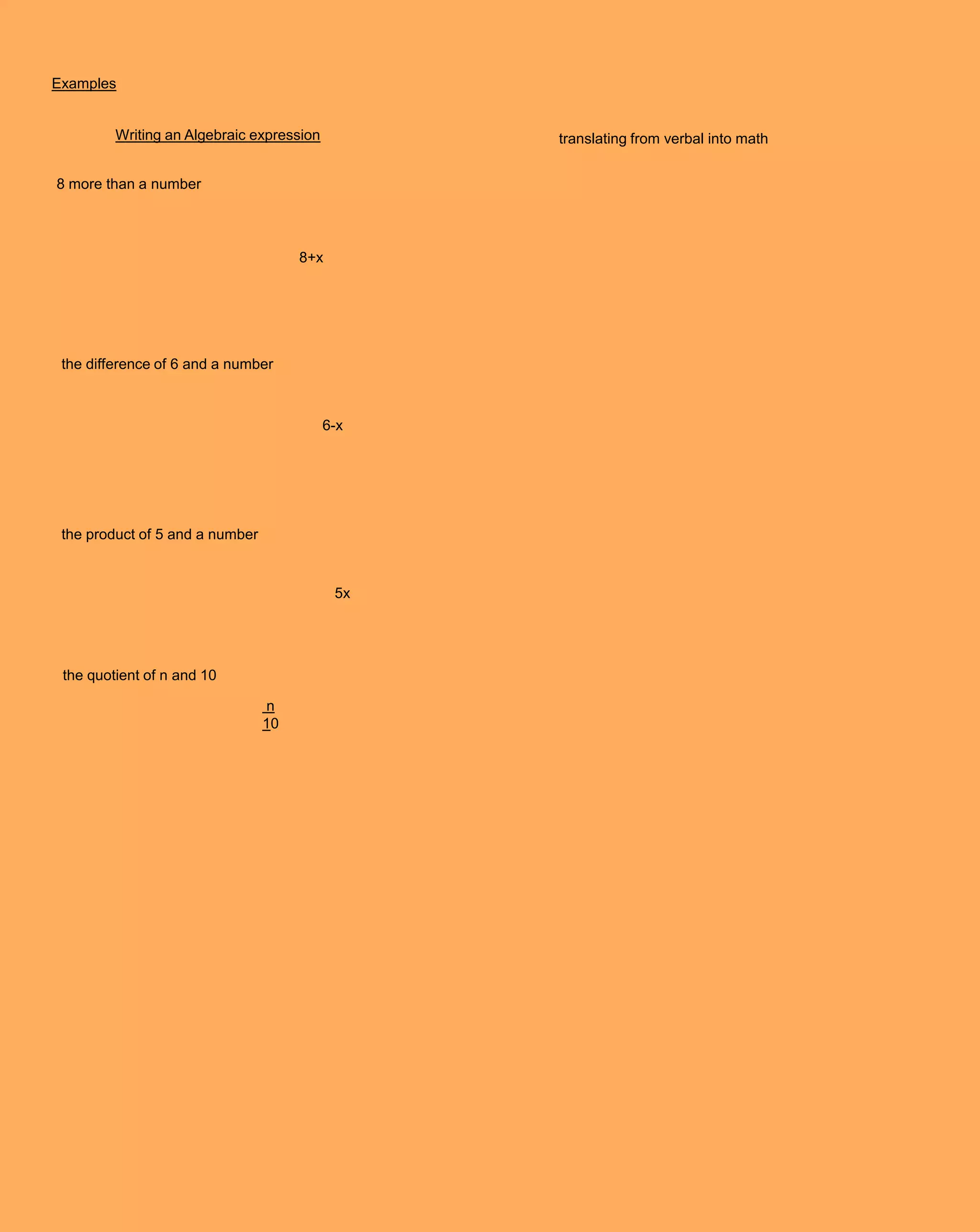 Examples


         Writing an Algebraic expression         translating from verbal into math


8 more than a number




                                      8+x




 the difference of 6 and a number



                                           6-x




 the product of 5 and a number



                                            5x




 the quotient of n and 10

                                 n
                                 10
 