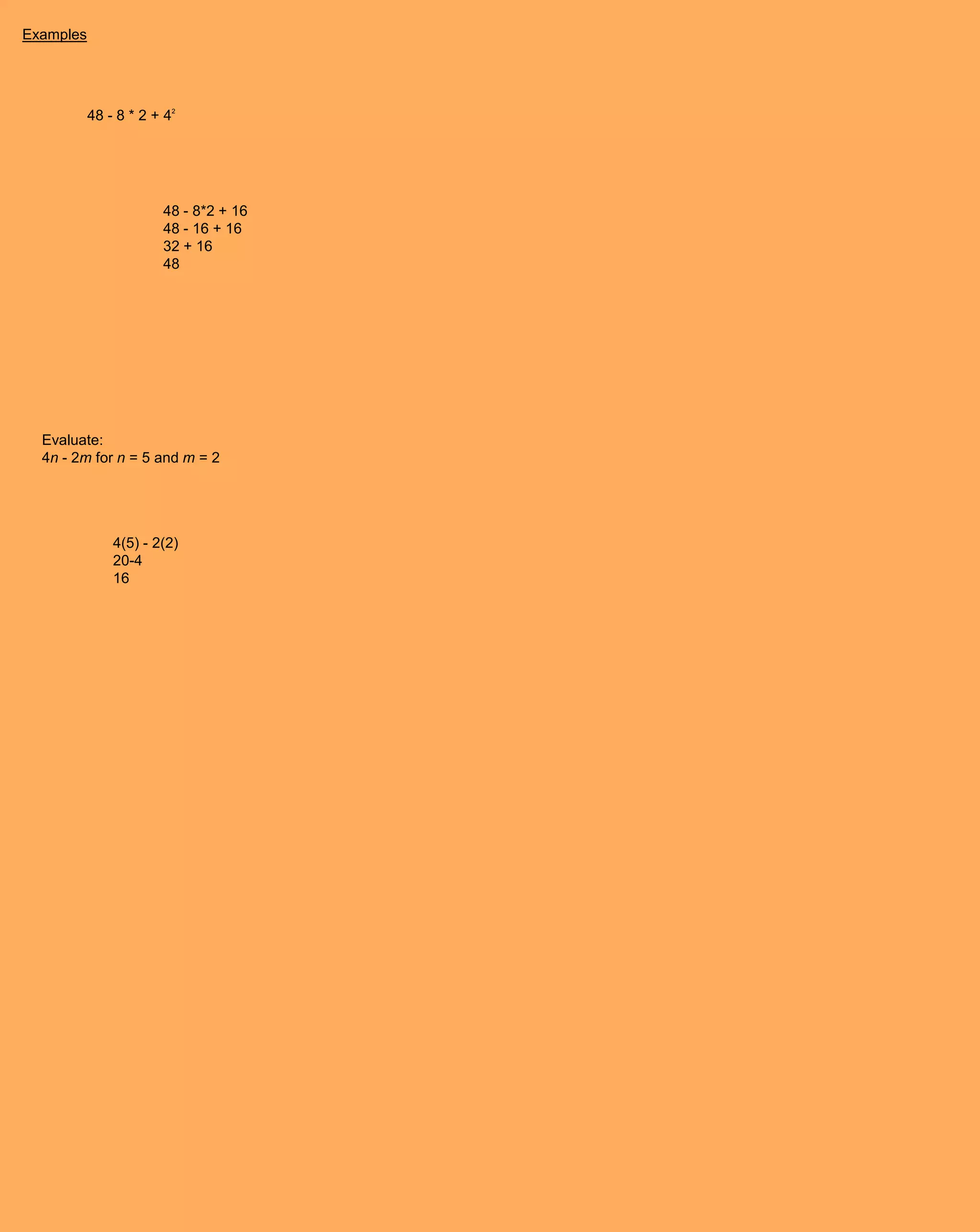 Examples




           48 - 8 * 2 + 42




                       48 - 8*2 + 16
                       48 - 16 + 16
                       32 + 16
                       48




  Evaluate:
  4n - 2m for n = 5 and m = 2




               4(5) - 2(2)
               20-4
               16
 