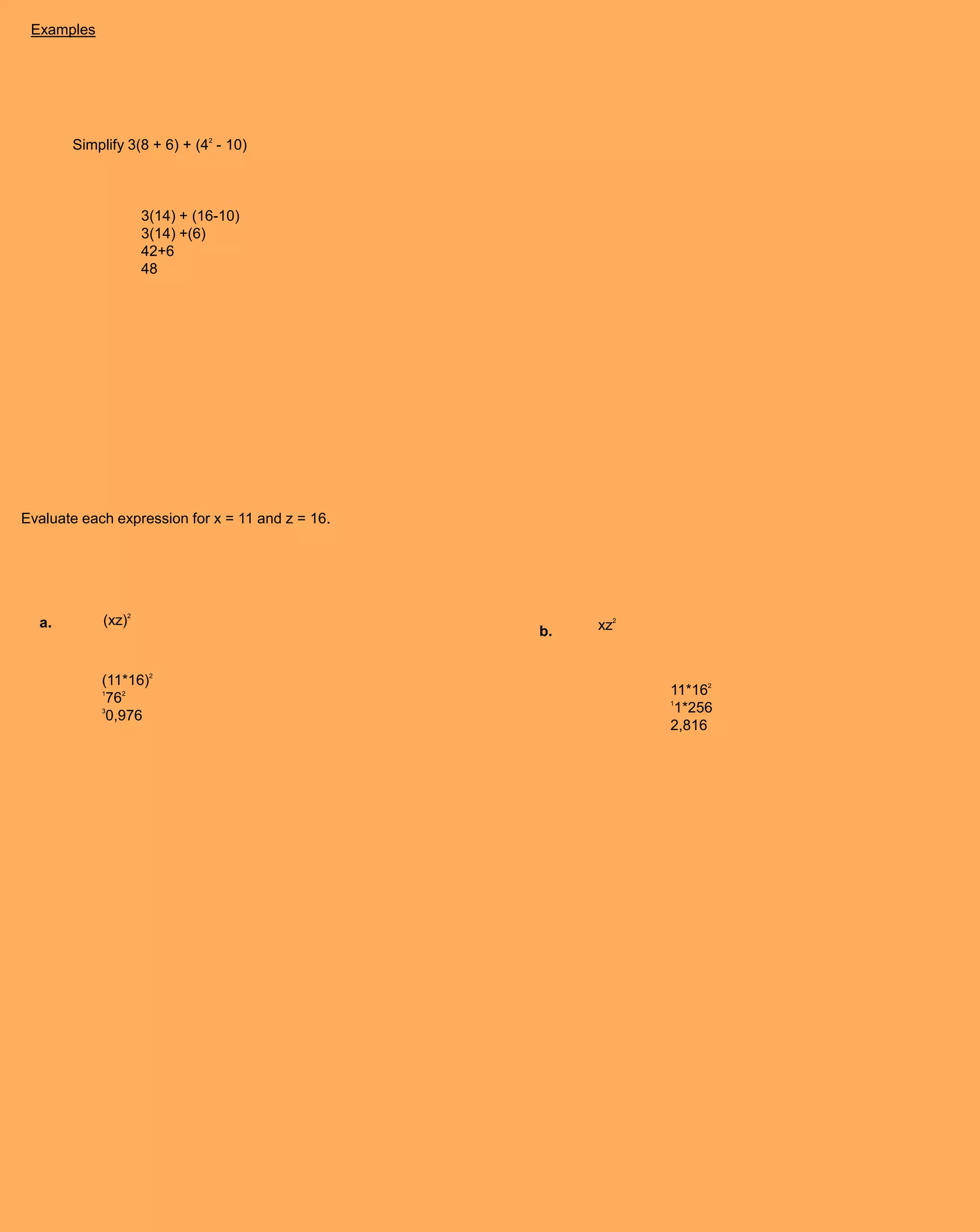 Examples




       Simplify 3(8 + 6) + (42 - 10)



                    3(14) + (16-10)
                    3(14) +(6)
                    42+6
                    48




Evaluate each expression for x = 11 and z = 16.




  a.        (xz)2                                      xz2
                                                  b.


            (11*16)2
            1                                                11*162
             762                                             1
            3                                                 1*256
             0,976
                                                             2,816
 
