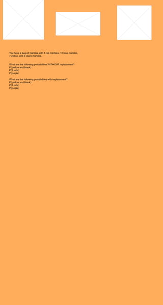 You have a bag of marbles with 8 red marbles, 10 blue marbles,
7 yellow, and 5 black marbles.


What are the following probabilities WITHOUT replacement?
P( yellow and black)
P(2 reds)
P(purple)

What are the following probabilities with replacement?
P( yellow and black)
P(2 reds)
P(purple)
 