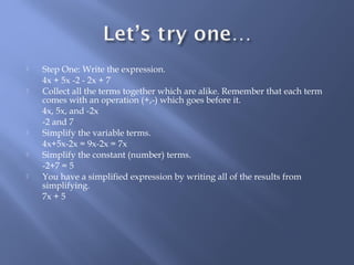  Step One: Write the expression. 
4x + 5x -2 - 2x + 7 
 Collect all the terms together which are alike. Remember that each term 
comes with an operation (+,-) which goes before it. 
4x, 5x, and -2x 
-2 and 7 
 Simplify the variable terms. 
4x+5x-2x = 9x-2x = 7x 
 Simplify the constant (number) terms. 
-2+7 = 5 
 You have a simplified expression by writing all of the results from 
simplifying. 
7x + 5 
 