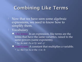  Now that we have seen some algebraic 
expressions, we need to know how to 
simplify them. 
 Vocabulary 
 Like terms: In an expression, like terms are the 
terms that have the same variables, raised to the 
same powers (same exponents). 
 i.e. 4x and -3x or 2y2 and –y2 
 Coefficient: A constant that multiplies a variable. 
 i.e. the 3 in 3a or the -1 in –b 
 