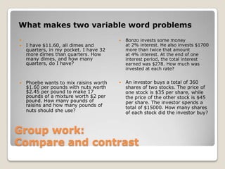 Group work:
Compare and contrast
What makes two variable word problems

 I have $11.60, all dimes and
quarters, in my pocket. I have 32
more dimes than quarters. How
many dimes, and how many
quarters, do I have?
 Phoebe wants to mix raisins worth
$1.60 per pounds with nuts worth
$2.45 per pound to make 17
pounds of a mixture worth $2 per
pound. How many pounds of
raisins and how many pounds of
nuts should she use?
 Bonzo invests some money
at 2% interest. He also invests $1700
more than twice that amount
at 4% interest. At the end of one
interest period, the total interest
earned was $278. How much was
invested at each rate?
 An investor buys a total of 360
shares of two stocks. The price of
one stock is $35 per share, while
the price of the other stock is $45
per share. The investor spends a
total of $15000. How many shares
of each stock did the investor buy?
 