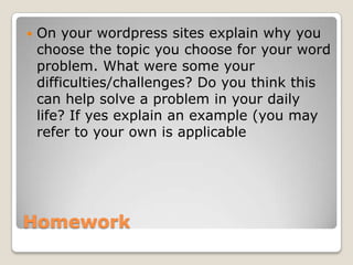 Homework
 On your wordpress sites explain why you
choose the topic you choose for your word
problem. What were some your
difficulties/challenges? Do you think this
can help solve a problem in your daily
life? If yes explain an example (you may
refer to your own is applicable
 