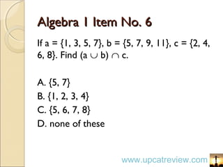 Algebra 1 Item No. 6Algebra 1 Item No. 6
If a = {1, 3, 5, 7}, b = {5, 7, 9, 11}, c = {2, 4,
6, 8}. Find (a ∪ b) ∩ c.
A. {5, 7}
B. {1, 2, 3, 4}
C. {5, 6, 7, 8}
D. none of these
www.upcatreview.com
 