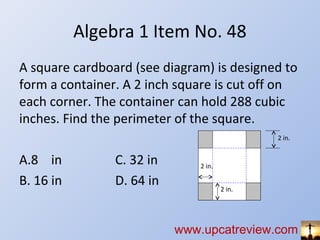 Algebra 1 Item No. 48
A square cardboard (see diagram) is designed to
form a container. A 2 inch square is cut off on
each corner. The container can hold 288 cubic
inches. Find the perimeter of the square.
A.8 in C. 32 in
B. 16 in D. 64 in
www.upcatreview.com
2 in.
2 in.
2 in.
 