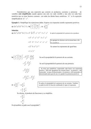 13
Entenderemos que una expresión que consiste en productos, cocientes y potencias de
variables está simplificada cuando aparece una sola vez cada variable y una sola vez cada base
numérica que no tiene factores comunes con todas las demás bases numéricas. 5
3x es la expresión
simplificada de 23
3 xx ⋅ .
Ejemplo 1.- Simplifique las expresiones dadas. Exprese sus respuestas usando exponentes positivos.
a) )32()2( 23222
yxyx −
; b)
2
3
42
2
⎟
⎟
⎠
⎞
⎜
⎜
⎝
⎛
⎟
⎟
⎠
⎞
⎜
⎜
⎝
⎛
y
x
x
y
; c)
2−
⎟
⎠
⎞
⎜
⎝
⎛
b
a
a
Solución:
a) ( ) 232222223222
322)32()2( yxyxyxyx ⋅⋅⋅⋅⋅⋅= −−
Se aplicó la propiedad de la potencia de un producto
232242
322 yxyx ⋅⋅⋅⋅⋅⋅= −
223422
322 yyxx ⋅⋅⋅⋅⋅⋅= −
223422
32 ++−
⋅= yx Se suman los exponentes de igual base
47
3 yx⋅=
b) 23
2
4
422
3
42
)(
)2()(2
y
x
x
y
y
x
x
y
⋅=⎟
⎟
⎠
⎞
⎜
⎜
⎝
⎛
⎟
⎟
⎠
⎞
⎜
⎜
⎝
⎛
Se usó la propiedad de la potencia de un cociente.
6
22
4
8
2
y
x
x
y
⋅= Se usó la propiedad de la potencia de una potencia.
64
282
2
yx
xy
=
2
22
24
682
22
x
y
x
y
== −
−
c) 2
22
−
−−
=⎟
⎠
⎞
⎜
⎝
⎛
b
a
a
b
a
a
2
2
1 −
−
⋅=
b
aa
Se efectua el producto de fracciones y se simplifica.
2
21
−
−
=
b
a
a
b2
=
En c) también se pudo usar la propiedad 7.
Se aplico la propiedad de la potencia de un cociente. También
se pudo invertir la fracción cambiando el signo al exponente.
Se tiene que simplificar, expresando cada factor con exponente
positivo. Para ello agrupamos las mismas bases: la potencia x del
numerador se pasa al denominador y la potencia y del numerador al
denominador para que de una vez queden las potencias positivas
Se agrupan los factores con la misma base a fin
de simplificar
 