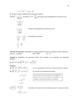 16
201021021 3
3
3
3
−=⋅−=⋅⋅−=
b) Primero usamos la definición de exponentes negativos
( )
( )3
3
16.0
1
16.0 =
−
Escribimos
100
16
16.0 = , para luego usar la propiedad del cociente de la raíz
3
100
16
1
⎟
⎟
⎠
⎞
⎜
⎜
⎝
⎛
=
3
100
16
1
⎟
⎟
⎠
⎞
⎜
⎜
⎝
⎛
= Se aplicó la propiedad del cociente de una raíz
33
5
2
1
10
4
1
⎟
⎠
⎞
⎜
⎝
⎛
=
⎟
⎠
⎞
⎜
⎝
⎛
= Se simplifican fracciones
8
125
5
2
1
1
3
3
==
Ejercicio de desarrollo.- Simplifique la siguiente expresión. Exprese su respuesta usando exponentes
positivos: a) ( ) 2/3
400 b) 3
027.0− c) 2/1
9−
Ejemplo 4.- Simplifique las expresiones dadas. Evite radicales en su respuesta, use exponentes
positivos.
a) 218 ⋅ ; b) ( ) 532
yyx ⋅ ; c)
3
4
3
⎟
⎟
⎠
⎞
⎜
⎜
⎝
⎛
−
x
yx
Solución:
a) 636218218 ==⋅=⋅ Se uso la propiedad de la raiz de un cociente de derecha a izquierda
b) ( ) 2
5
2
3
2532
)( yyxyyx =⋅ Se reescribe en la notación fraccionaria
2
5
2
3
2
3
2
yyx
⋅
=
2
5
2
3
3
+
= yx
43
yx=
c)
( )
12
333/1
3
4
3
−−
=
⎟
⎟
⎠
⎞
⎜
⎜
⎝
⎛
x
yx
x
yx
Se distribuyó el exponente interno multiplicando entre los exponentes internos
313
123
1
yx
xxy
==
Recuerde que este tipo de expresiones está simplificada si
aparece una sola vez cada factor. Para simplificar se
agrupan las mismas bases sumando los exponentes
 