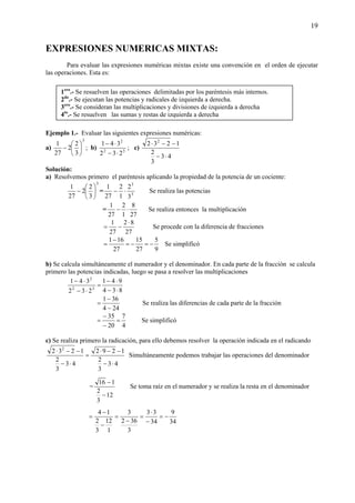 19
EXPRESIONES NUMERICAS MIXTAS:
Para evaluar las expresiones numéricas mixtas existe una convención en el orden de ejecutar
las operaciones. Esta es:
Ejemplo 1.- Evaluar las siguientes expresiones numéricas:
a)
3
3
2
2
27
1
⎟
⎠
⎞
⎜
⎝
⎛
− ; b) 32
2
232
341
⋅−
⋅−
; c)
43
3
2
1232 2
⋅−
−−⋅
Solución:
a) Resolvemos primero el paréntesis aplicando la propiedad de la potencia de un cociente:
3
3
2
2
27
1
⎟
⎠
⎞
⎜
⎝
⎛
− = 3
3
3
2
1
2
27
1
⋅− Se realiza las potencias
=
27
8
1
2
27
1
⋅− Se realiza entonces la multiplicación
27
82
27
1 ⋅
−= Se procede con la diferencia de fracciones
9
5
27
15
27
161
−=−=
−
= Se simplificó
b) Se calcula simultáneamente el numerador y el denominador. En cada parte de la fracción se calcula
primero las potencias indicadas, luego se pasa a resolver las multiplicaciones
834
941
232
341
32
2
⋅−
⋅−
=
⋅−
⋅−
244
361
−
−
= Se realiza las diferencias de cada parte de la fracción
4
7
20
35
=
−
−
= Se simplificó
c) Se realiza primero la radicación, para ello debemos resolver la operación indicada en el radicando
43
3
2
1292
43
3
2
1232 2
⋅−
−−⋅
=
⋅−
−−⋅
Simultáneamente podemos trabajar las operaciones del denominador
=
12
3
2
116
−
−
Se toma raíz en el numerador y se realiza la resta en el denominador
34
9
34
33
3
362
3
1
12
3
2
14
−=
−
⋅
=
−
=
−
−
=
1ero
.- Se resuelven las operaciones delimitadas por los paréntesis más internos.
2do
.- Se ejecutan las potencias y radicales de izquierda a derecha.
3ero
.- Se consideran las multiplicaciones y divisiones de izquierda a derecha
4to
.- Se resuelven las sumas y restas de izquierda a derecha
 