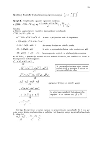 20
Ejercicio de desarrollo.- Evaluar la siguiente expresión numérica
3
5
6
25
4
2
27
1
−
⎟
⎠
⎞
⎜
⎝
⎛
⋅−+
Ejemplo 2*
.- Simplificar las siguientes expresiones numéricas:
a) 51025032500 +−− ; b)
2
321258327 ++−
; c)
3 2
3
4
1
2
4
+ .
Solución:
a) Primero sacamos factores cuadráticos factorizando en los radicandos
51025032500 +−− =
= 5101025310025 +−⋅−⋅ Se aplica la propiedad de la raíz de un producto
5101025310025 +−⋅−⋅=
= 5101053105 +−⋅−⋅ Agrupamos términos con radicales iguales
= 101015550 −−+ Se aplica la propiedad distributiva en los términos con 10
= )115(1055 +− 101655 −= . Se sumo dentro del paréntesis y se aplicó propiedad conmutativa.
b) De nuevo, lo primero que hacemos es sacar factores cuadráticos, una alternativa de hacerlo es
descomponiendo en factores primos
2
321258327 ++−
=
=
2
2232522333 4222
⋅+⋅+⋅−⋅
=
2
2232522333 4222
++−
=
2
243102633 ++−
Agrupamos términos con radicales iguales
=
2
242631033 +−+
2
2)46(3)103( +−++
=
=
2
22313 −
.
Este tipo de expresiones se suelen expresar con el denominador racionalizado. En el caso que
exista un solo término en el denominar se multiplica y divide por un número que complete la potencia
del índice. Así
2
22313 −
=
2
2
2
22313
⋅
−
Se expresa cada potencia de primo como un
producto donde el exponente de uno de los
factores es múltiplo del índice
Se aplica la propiedad distributiva de derecha a
izquierda en los términos con 3 y 2 .
 