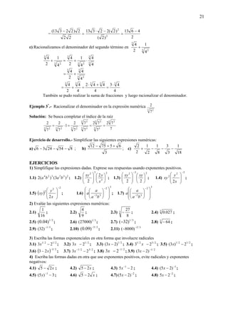 21
= =
−
22
2)22313(
2
4613
)2(
)2(22313
2
2
−
=
−⋅
c) Racionalizamos el denominador del segundo término en
3 2
3
4
1
2
4
+
=+
3 2
3
4
1
2
4
3
3
3 2
3
4
4
4
1
2
4
⋅+
3 3
33
4
4
2
4
+=
4
43
4
442
4
4
2
4 33333
⋅
=
+⋅
=+=
También se pudo realizar la suma de fracciones y luego racionalizar el denominador.
Ejemplo 3*
.- Racionalizar el denominador en la expresión numérica
5 2
7
2
Solución: Se busca completar el índice de la raíz
7
72
7
72
7
7
7
2
1
7
2
7
2 5 3
5 5
5 3
5 3
5 3
5 25 25 2
==⋅=⋅=
Ejercicio de desarrollo.- Simplificar las siguientes expresiones numéricas:
a) 8542436 −−− ; b)
3
657512 ++−
; c)
18
1
3
3
8
1
2
1
2
2
−−−+
EJERCICIOS
1) Simplifique las expresiones dadas. Exprese sus respuestas usando exponentes positivos.
1.1) 232324
)3()(2 baba ; 1.2)
2
3
32
2
2
⎟
⎠
⎞
⎜
⎝
⎛
⎟
⎟
⎠
⎞
⎜
⎜
⎝
⎛
x
yxy
; 1.3)
232
22
⎟
⎠
⎞
⎜
⎝
⎛
⎟
⎟
⎠
⎞
⎜
⎜
⎝
⎛
−
xyxy
; 1.4)
2
2
2
2
−
⎟
⎟
⎠
⎞
⎜
⎜
⎝
⎛
x
y
xy ;
1.5) ( )
22
2
2
−
⎟
⎟
⎠
⎞
⎜
⎜
⎝
⎛
x
y
xy ; 1.6)
3
2
32 ⎟
⎟
⎠
⎞
⎜
⎜
⎝
⎛
⎟
⎠
⎞
⎜
⎝
⎛
−
−
ba
a
a ; 1.7)
3
2
32 ⎟
⎟
⎠
⎞
⎜
⎜
⎝
⎛
⎟
⎠
⎞
⎜
⎝
⎛
−
−
ba
a
a
2) Evalúe las siguientes expresiones numéricas:
2.1)
16
1
; 2.2)
9
4
; 2.3) 3
8
27
− ; 2.4) 3
027.0 ;
2.5) 2/1
)04.0( ; 2.6) 3/1
)27000( ; 2.7) 5/1
)32(− ; 2.8) 3
64− ;
2.9) 5/1
)32( −
; 2.10) 2/3
)09.0( −
; 2.11) 3/2
)8000( −
−
3) Escriba las formas exponenciales en otra forma que involucre radicales
3.1) 2/12/1
23 −x ; 3.2) 2/1
23 −x ; 3.3) 2/1
)23( −x ; 3.4) 2/32/1
23 −x ; 3.5) 2/12/1
2)3( −x ;
3.6) ( ) 2/3
23
−
− x ; 3.7) 2/32/1
23 −−
x ; 3.8) 2/1
23 −
−x ; 3.9) 2/1
)23( −
−x
4) Escriba las formas dadas en otra que use exponentes positivos, evite radicales y exponentes
negativos:
4.1) x25 − ; 4.2) x25 − ; 4.3) 25 1
−−
x ; 4.4) 1
)25( −
−x ;
4.5) 3)5( 1
−−
x ; 4.6) x25 − ; 4.7) 2
)25( −
−x ; 4.8) 2
25 −
−x ;
 