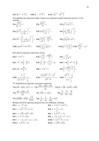 22
4.9) ( ) 111
35
−−−
−x ; 4.10) ( ) 211
3
−−−
−x ; 4.11)
2
11
5 ⎟
⎠
⎞⎜
⎝
⎛ − −−
x
5) Simplifique las expresiones dadas. Exprese sus respuestas usando exponentes positivos. Evite
radicales.
5.1) 3
3
6
27
y
x
−
; 5.2)
x
x
3
27 2
; 5.3) 532
yxyx ;
5.4)
2
3
3 2
2
−
⎟
⎟
⎠
⎞
⎜
⎜
⎝
⎛
⋅ x
y
xy ; 5.5) ( )
22
2
2
−
⎟
⎟
⎠
⎞
⎜
⎜
⎝
⎛
x
y
xy ; 5.6)
3
2
32
3
⎟⎟
⎟
⎠
⎞
⎜⎜
⎜
⎝
⎛
⎟
⎟
⎠
⎞
⎜
⎜
⎝
⎛
−
−
ba
a
a ;
5.7)
3
2
32
3 2
⎟⎟
⎟
⎠
⎞
⎜⎜
⎜
⎝
⎛
⎟
⎟
⎠
⎞
⎜
⎜
⎝
⎛
÷
−
−
ba
a
a ; 5.8) 1
222
−
−
⎟
⎟
⎠
⎞
⎜
⎜
⎝
⎛
b
ab
a
ba
; 5.9) ( ) 223
−
yxyx ;
5.10) 323
3)(2 baba ; 5.11) 3
22
2
xy
x
y
⎟
⎟
⎠
⎞
⎜
⎜
⎝
⎛
; 5.12)
2
1
2
⎟
⎠
⎞
⎜
⎝
⎛− xy
yx ; 5.13) 1
2
2
−
÷ xy
xy
xy
6) Evalúe las siguientes expresiones mixtas:
6.1) 2/1
432 ⋅− ; 6.2)
2
274
2
3
2
32
−⎟
⎠
⎞
⎜
⎝
⎛
⋅ ; 6.3) 2
2
221
2
⋅−
−
;
6.4) 22
)
3
2
2
1
(52 −−− ; 6.5) 1
2
3
)
3
2
2
3
(
2
2
+⎟
⎠
⎞
⎜
⎝
⎛
−− ; 6.6)
5
1
2)1
3
1
(91 2
⋅+−− ;
6.7) 2
)
3
2
42( − ; 6.8) 3/2
821 −
⋅− ; 6.9)
3
3 3
2
3541
⎟
⎟
⎠
⎞
⎜
⎜
⎝
⎛ −−
;
6.10)
4
1
255
3
1
2
2
−⋅+
−
; 6.11)
95
21752
2
2
2
−
⎟
⎠
⎞⎜
⎝
⎛ −−
; 6.12)
2
1
43
2
1
29 2
−⋅
−⋅
7*
) Simplificar las siguientes expresiones numéricas:
7.1) 37216328 −+− ; 7.2)
6
5410824 +−
; 7.3) )6318(3288 +−+
7.4)
6
85426 +−
; 7.5) 33148 −− ; 7.6)
4
9
4
3
3
1
+−
7.7) 333
125
4
108004.0 +− ; 7.8) 22
18
6
2
2
3
3
+−+
8) Diga cuál de las siguientes proposiciones son verdaderas. Justifique
8.1) ( ) 932
=− ; 8.2) ( ) mnnm
aa )()( = ;
8.3) ( ) 222
+=+ aa ; 8.4) ( ) n
n
a
a
=−
1
;
8.5) ( ) 22218 += ; 8.6) ( ) 332
−=− ;
8.7) ( ) 3632 2
=⋅ ; 8.8) ( ) ( ) nnn
yxyx +=+ ;
8.9) ( ) 22
)()( yxyx −−=+− ; 8.10) ( ) 392
+=+ xx ;
8.11) ( ) 283
−=− ; 8.12) ( ) 2550 = ;
 