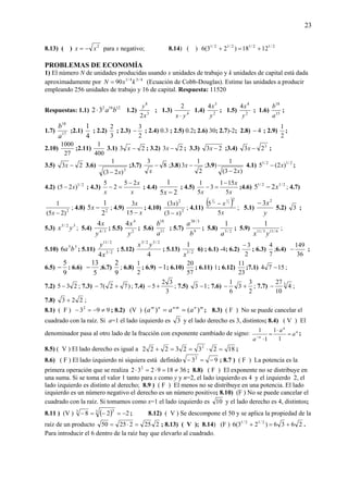 23
8.13) ( ) 2
xx −= para x negativo; 8.14) ( ) 2/12/12/12/1
1218)23(6 +=+
PROBLEMAS DE ECONOMÍA
1) El número N de unidades producidas usando x unidades de trabajo y k unidades de capital está dada
aproximadamente por 4/34/1
90 kxN = (Ecuación de Cobb-Douglas). Estime las unidades a producir
empleando 256 unidades de trabajo y 16 de capital. Respuesta: 11520
Respuestas: 1.1) 12162
32 ba⋅ 1.2) 3
8
2x
y
; 1.3) 4
2
yx ⋅
1.4) 2
3
4
y
x
; 1.5) 2
4
4
y
x
; 1.6) 15
18
a
b
;
1.7) 17
18
a
b
;2.1)
4
1
; 2.2)
3
2
; 2.3)
2
3
− ; 2.4) 0.3 ; 2.5) 0.2; 2.6) 30; 2.7)-2; 2.8) 4− ; 2.9)
2
1
;
2.10)
27
1000
;2.11)
400
1
3.1) 23 −x ; 3.2) 23 −x ; 3.3) 23 −x ;3.4) 3
23 −x ;
3.5) 23 −x 3.6)
3
)23(
1
x−
;3.7) 8
3
−
x
;3.8)
2
1
3 −x ;3.9)
)23(
1
x−
4.1) 2/12/1
)2(5 x− ;
4.2) 2/1
)25( x− ; 4.3)
x
x
x
25
2
5 −
=− ; 4.4)
25
1
−x
; 4.5)
x
x
x 5
151
3
5
1 −
=− ;4.6) 2/12/1
25 x− ; 4.7)
2
)25(
1
−x
; 4.8) 2
2
1
5 −x ; 4.9)
x
x
−15
3
; 4.10) 2
2
)3(
)3(
x
x
−
; 4.11)
( )
x
x
5
5
2
2
1
2
1
−
; 5.1)
y
x2
3−
5.2) 3 ;
5.3) 32/5
yx ; 5.4) 3/4
4
y
x
; 5.5) 2
4
4
y
x
; 5.6) 11
18
a
b
; 5.7) 9
3/38
b
a
; 5.8) 2/5
1
a
; 5.9) 6/113/11
1
yx
;
5.10) 35
6 ba ; 5.11) 2/3
2/11
4x
y
; 5.12)
4
2/52/3
yx
; 5.13) 2/3
1
x
6) ; 6.1) -4; 6.2)
2
3−
; 6.3)
7
4
;6.4)
36
149
− ;
6.5)
9
5
− : 6.6)
5
13
− ;6.7)
9
2
; 6.8)
2
1
; 6.9) 1− ; 6.10)
57
20
; 6.11) 1; 6.12)
23
11
;7.1) 1574 − ;
7.2) 235 − ; 7.3) )72(7 +− ; 7.4)
3
32
5 +− ; 7.5) 13 − ; 7.6)
2
3
3
6
1
+− ; 7.7) 3
4
10
27
− ;
7.8) 223 + ;
8.1) ( F ) 9932
≠−=− ; 8.2) (V ) mnmnnm
aaa )()( == ⋅
; 8.3) ( F ) No se puede cancelar el
cuadrado con la raíz. Si a=1 el lado izquierdo es 3 y el lado derecho es 3, distintos; 8.4) ( V ) El
denominador pasa al otro lado de la fracción con exponente cambiado de signo: n
n
n
a
a
a
=
⋅
=
⋅−
1
1
1
1
;
8.5) ( V ) El lado derecho es igual a 182323222 2
=⋅==+ ;
8.6) ( F ) El lado izquierdo ni siquiera está definido 932
−=− ; 8.7 ) ( F ) La potencia es la
primera operación que se realiza 36189232 2
≠=⋅=⋅ ; 8.8) ( F ) El exponente no se distribuye en
una suma. Si se toma el valor 1 tanto para x como y y n=2, el lado izquierdo es 4 y el izquierdo 2, el
lado izquierdo es distinto al derecho; 8.9 ) ( F ) El menos no se distribuye en una potencia. El lado
izquierdo es un número negativo el derecho es un número positivo; 8.10) (F ) No se puede cancelar el
cuadrado con la raíz. Si tomamos como x=1 el lado izquierdo es 10 y el lado derecho es 4, distintos;
8.11 ) (V ) ( ) 228 3 33
−=−=− ; 8.12) ( V ) Se descompone el 50 y se aplica la propiedad de la
raíz de un producto 22522550 =⋅= ; 8.13) ( V ); 8.14) (F ) 2636)23(6 2/12/1
+=+ .
Para introducir el 6 dentro de la raíz hay que elevarlo al cuadrado.
 