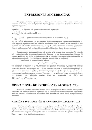 24
EXPRESIONES ALGEBRAICAS
Un grupo de variables representadas por letras junto con números reales que se combinan con
operaciones de suma, resta, multiplicación, división, potencia o extracción de raíces es llamada una
expresión algebraica.
Ejemplo 1.- Los siguientes son ejemplos de expresiones algebraicas:
a.-
1
1
3
+
−
x
xx
. En este caso la variable es x.
b.- 2
)(
2
1
yx
xy
+− . Aquí tenemos una expresión algebraica en las variables x y y .
c.- 153 25
−− xax . Si asumimos a una constante, ésta es una expresión algebraica en la variable x .
Esta expresión algebraica tiene tres términos. Recordemos que un término es un sumando de una
expresión. En este caso los términos son ,3 5
ax 2
5x− y -1. Como a representa un número fijo entonces
3a es el coeficiente de x5
y 3 es el coeficiente numérico. El término -1 es el término constante.
Las expresiones algebraicas con un solo término se las conoce como monomios. Por ejemplo
x2 . Las que tienen dos términos se las denomina binomios. Las que tienen tres términos trinomios. El
ejemplo b tal como está escrita es un binomio y el c un trinomio. Cuando tiene más de tres término se
les llama un multinomio. La expresión c es conocido también como un polinomio.
Un polinomio es una expresión de la forma
01
1
1 axaxaxa n
n
n
n ++++ −
− K ,
con n un entero no negativo. Si 0≠na , entonces n es el grado del polinomio y na es conocido como el
coeficiente principal. Por ejemplo: 12 3
−x es un polinomio de grado 3 con coeficiente principal 2.
5x+1 es un polinomio de grado 1, el coeficiente principal es 5. La expresión 2/1
xx = no es un
polinomio porque el exponente no es entero. Tampoco 11
−−
x es polinomio porque el exponente de la x
es negativo. Un polinomio muchas veces es representado por )(xP , así
)(xP 01
1
1 axaxaxa n
n
n
n ++++= −
− K .
OPERACIONES DE EXPRESIONES ALGEBRAICAS.
Como las variables representan número reales, las propiedades de los números reales pueden
ser usadas para operar expresiones algebraicas con la idea de ir obteniendo expresiones equivalentes
pero más sencillas. A continuación indicaremos como proceder con sumas, restas, multiplicaciones y
divisiones.
ADICIÓN Y SUSTRACCIÓN DE EXPRESIONES ALGEBRAICAS
El primer ejemplo que mostramos es muy riguroso en el uso de las propiedades. De este
ejemplo intentaremos extraer los pasos más importantes para proceder de manera más rápida en los
siguientes. Una clave en este tipo de manipulación es la suma de los términos semejantes. Se dice que
dos términos son semejantes si son iguales salvo en el coeficiente numérico. Por ejemplo la expresión:
112 +++ xx tiene dos términos semejantes.
 